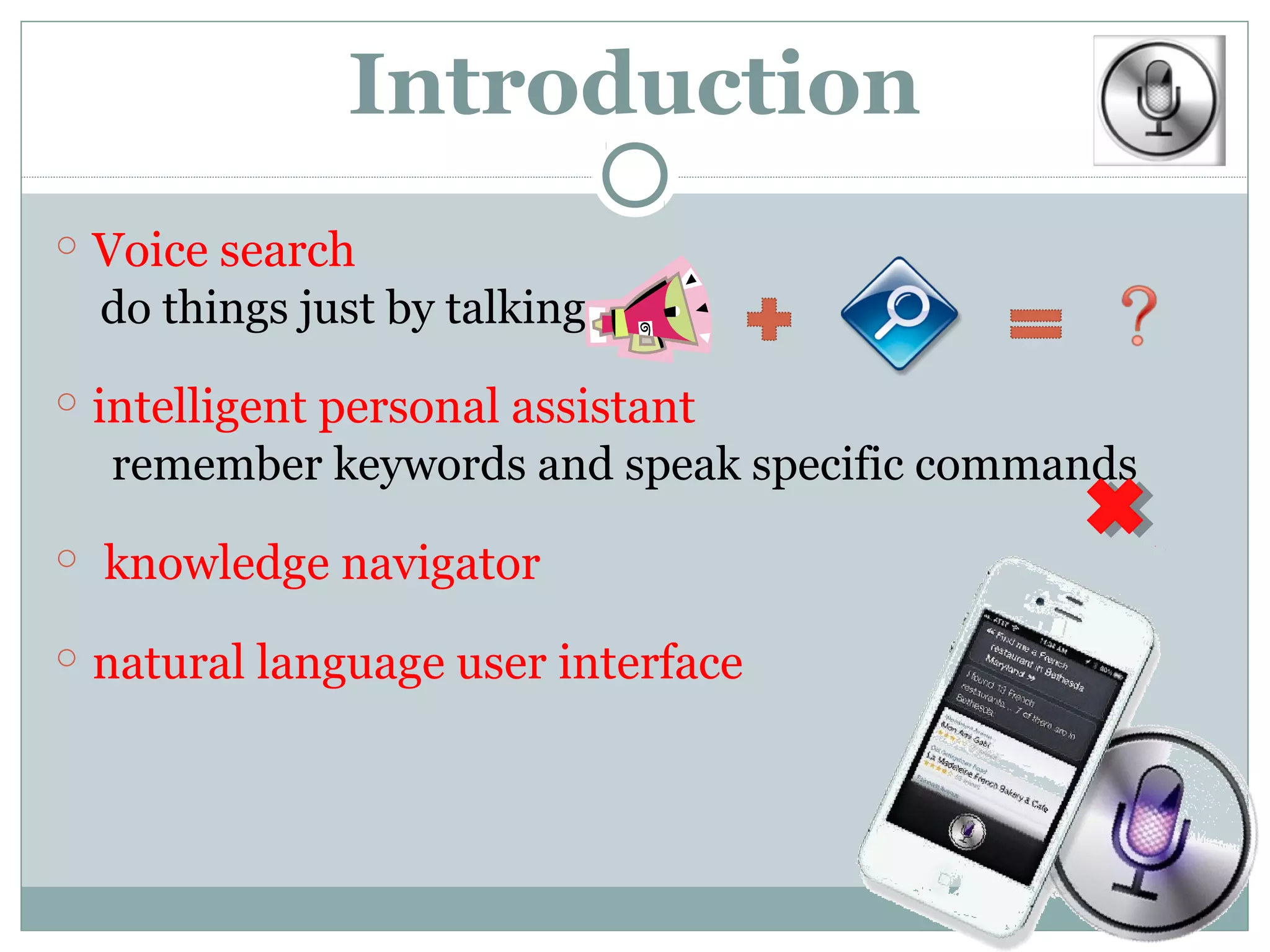 Introduction
○ Voice search
  do things just by talking

○ intelligent personal assistant
  remember keywords and speak specific commands

○ knowledge navigator

○ natural language user interface
 