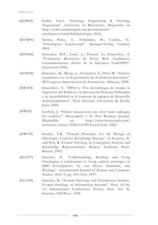 Bibliografía
192
[GOB02] Goble, Carol. “Ontology Engineering & Ontology
Acquisition”. University of Manchester. Disponible en
http://www.semanticgrid.org/presentations/
ontologiestutorial/GGFpart4.ppt. 2002.
[GOM04] Gómez Pérez, A., Fernández, M., Corcho, O.:
“Ontological Engineering”. Springer-Verlag, London,
2004.
[GON06] González, M.P.; Lorés, J.; Pascual, A.; Granollers, A.
“Evaluación Heurística de Sitios Web Académicos
Latinoamericanos dentro de la Iniciativa UsabAIPO”.
Interacción 2006.
[GON08] Gónzalez, M., Masip, L., Granollers A., Oliva M. “Análisis
cuantitativo en un Experimento de Evaluación heurística”.
IX Congreso Internacional de Interacción. Albacete, 2008.
[GRA04] Granollers, A. “MPIu+a. Una metodología de integra la
Ingeniería del Software, la Interacción Persona-Ordenador
y la Accesibilidad en el contexto de equipos de desarrollo
multicisciplinares”. Tesis doctoral. Universitat de Lleida.
Julio, 2004.
[GRI02] Griffith, J. “Online transactions rise after bank redesigns
for usability”. Minneapolis / St. Paul Business Journal.
Disponible en http://www.bizjournals.com/
twincities/stories/2002/12/09/focus3.html. 2002.
[GRU93] Gruber, T.R. “Toward Principles for the Design of
Ontologies Used for Knowledge Sharing”. In Guarino, N.
and Poli, R. Formal Ontology in Conceptual Analysis and
Knowledge Representation. Kluwer Academic Press.
Boston. 1993.
[GUA97] Guarino, N. “Understanding, Building and Using
Ontologies: a commentary to ‘using explicit ontologies in
KBS development’, by van Heijst, Schreiber, and
Wielinga”. International Journal of Human and Computer
Studies. 46(2/3) pp. 293–310s. 1997.
[GUA98] Guarino, N. “Formal Ontology and Information Systems.
Formal Ontology in Information Systems”, Proc. of the
1st International Conference, Trento, Italy. Ed. N.
Guarino, IOS Press. 1998.
 