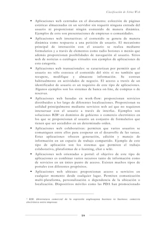 Clasificación de Sitios Web
59
Aplicaciones web centradas en el documento: colección de páginas
estáticas almacenadas en un servidor sin requerir ninguna entrada del
usuario ni proporcionar ningún contenido de manera dinámica.
Ejemplos de esto son presentaciones de empresas o comunidades.
Aplicaciones web interactivas: el contenido se genera de manera
dinámica como respuesta a una petición de usuario. El mecanismo
principal de interacción con el usuario se realiza mediante
formularios y a través de elementos como radio botones o menús que
además proporcionan posibilidades de navegación al usuario. Sitios
web de noticias o catálogos virtuales son ejemplos de aplicaciones de
esta categoría.
Aplicaciones web transacionales: se caracterizan por permitir que el
usuario no sólo conozca el contenido del sitio si no también que
recupere, modifique y almacene información. Se centran
habitualmente en actividades de negocio. El acceso a través de un
identificador de usuario es un requisito de este tipo de aplicaciones.
Algunos ejemplos son los sistemas de banca on-line, de compras o de
reservas.
Aplicaciones web basadas en work-flow: proporcionan servicios
distribuidos a los largo de diferentes localizaciones. Proporcionan su
utilidad principalmente mediante servicios web así que no requieren
interactuar con el usuario a través de interfaz. Ejemplos son
soluciones B2B3 en dominios de gobierno o comercio electrónico en
los que se proporcionan al usuario un conjunto de formularios que
tienen que ser accedidos en un determinado orden.
Aplicaciones web colaborativas: permiten que varios usuarios se
comuniquen entre ellos para cooperar en el desarrollo de las tareas.
Estas aplicaciones ofrecen generación, edición y manejo de
información en un espacio de trabajo compartido. Ejemplo de este
tipo de aplicación son los sistemas que permiten el trabajo
colaborativo, plataformas de e-learning, chat o wiki.
Aplicaciones web orientadas a portal: el objetivo de este tipo de
aplicaciones es combinar varios recursos tanto de información como
de servicios en un único punto de acceso. Existen muchos tipos de
portales con diferentes propósitos.
Aplicaciones web ubicuas: proporcionan acceso a servicios en
cualquier momento desde cualquier lugar. Permiten comunicación
multi-plataforma, personalización o dependencia de la ubicación o
localización. Dispositivos móviles como las PDA han promocionado
3 B2B: Abreviatura comercial de la expresión anglosajona business to business: comercio
electrónico entre empresas
 