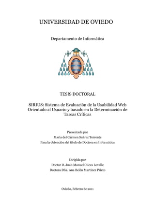 UNIVERSIDAD DE OVIEDO
Departamento de Informática
TESIS DOCTORAL
SIRIUS: Sistema de Evaluación de la Usabilidad Web
Orientado al Usuario y basado en la Determinación de
Tareas Críticas
Presentada por
María del Carmen Suárez Torrente
Para la obtención del título de Doctora en Informática
Dirigida por
Doctor D. Juan Manuel Cueva Lovelle
Doctora Dña. Ana Belén Martínez Prieto
Oviedo, Febrero de 2011
 