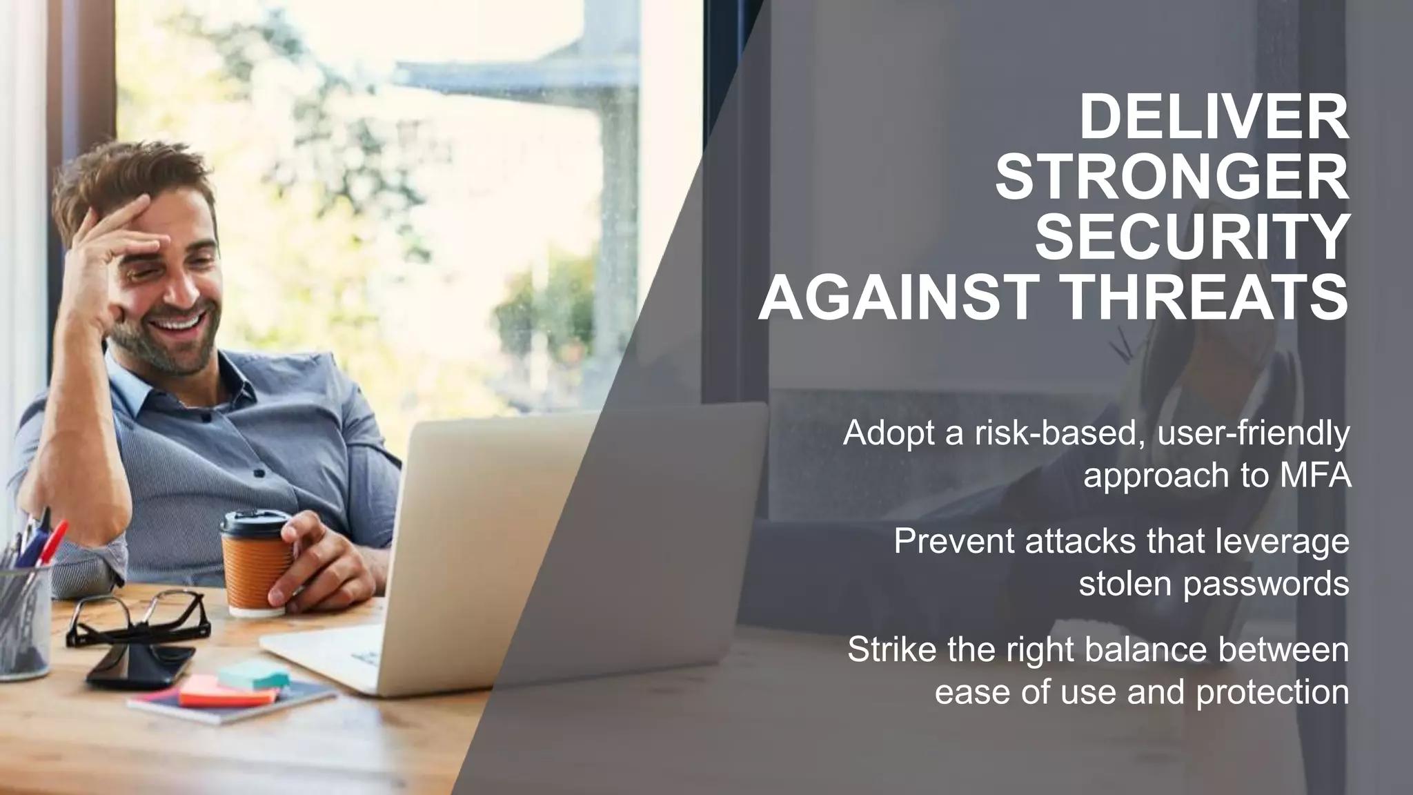 Adopt a risk-based, user-friendly
approach to MFA
Prevent attacks that leverage
stolen passwords
Strike the right balance between
ease of use and protection
DELIVER
STRONGER
SECURITY
AGAINST THREATS
 