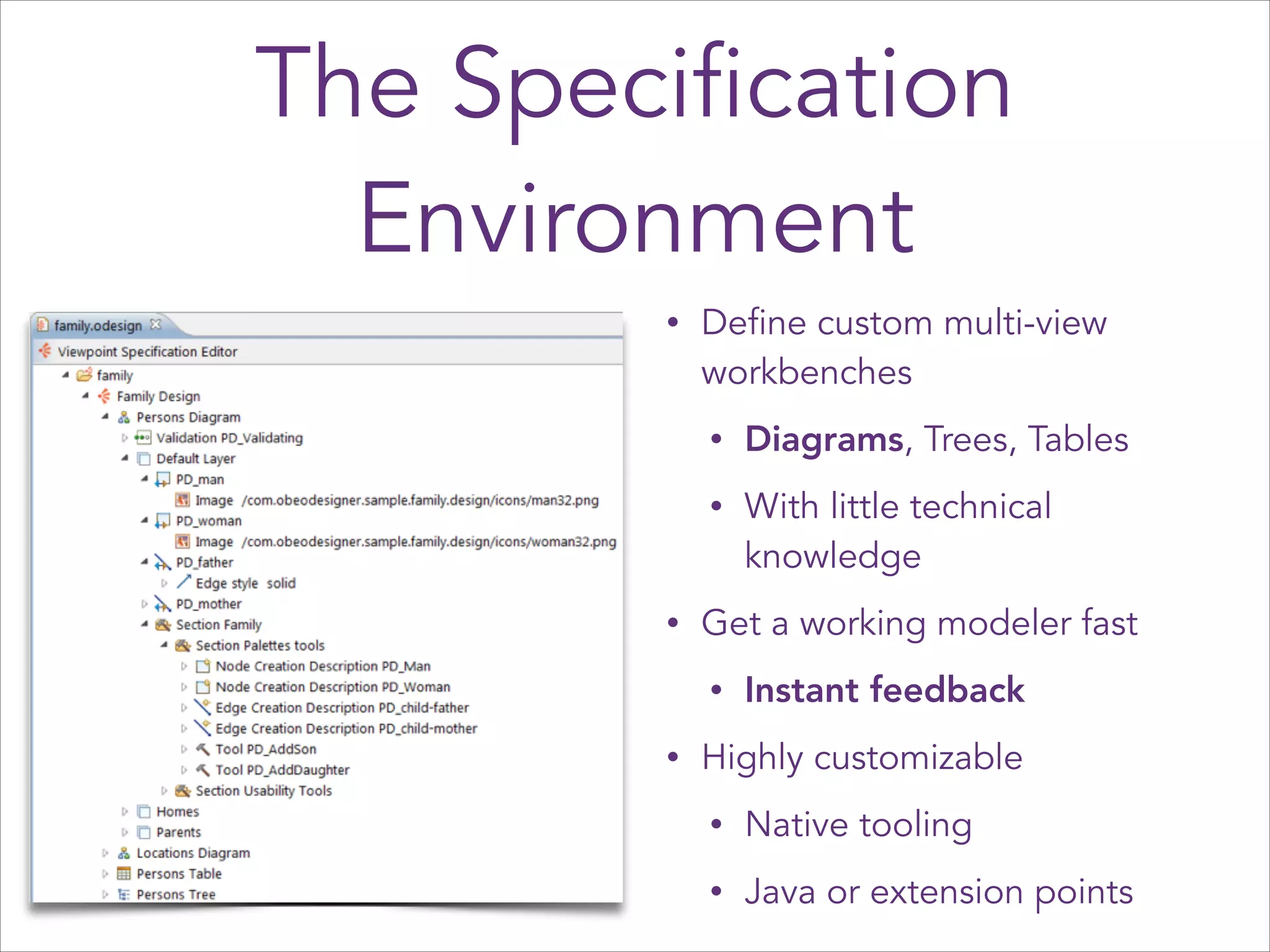 The Specification
Environment
•

Define custom multi-view
workbenches
•
•

•

Diagrams, Trees, Tables
With little technical
knowledge

Get a working modeler fast
•

•

Instant feedback

Highly customizable
•

Native tooling

•

Java or extension points

 