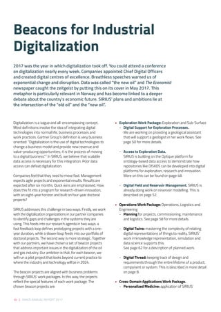 10 | SIRIUS ANNUAL REPORT 2017
• 	 Exploration Work Package: Exploration and Sub-Surface  
	 -	 Digital Support for Exploration Processes.
	 We are working on providing a geological assistant 	
	 that will support a geologist in her work flows. See 	
	 page 50 for more details.  
	 -	 Access to Exploration Data.
	 SIRIUS is building on the Optique platform for
	 ontology-based data access to demonstrate how 	
	 repositories like DISKOS can be developed into digital 	
	 platforms for exploration, research and innovation. 	
	 More on this can be found on page 48. 
	 - 	 Digital Field and Reservoir Management. SIRIUS is 	
	 already doing work on reservoir modelling. This is 	
	 described on page 52.  
•	 Operations Work Package: Operations, Logistics and
Engineering 
	-	Planning for projects, commissioning, maintenance 	
	 and logistics. See page 58 for more details. 
	 - 	 Digital Twins: mastering the complexity of relating 	
	 digital representations of things to reality. SIRIUS’ 	
	 work in knowledge representation, simulation and 	
	 data science supports this.
	 See page 62 for a description of planned work. 
	 - 	 Digital Thread: keeping track of design and
	 requirements through the entire lifetime of a product, 	
	 component or system. This is described in more detail 	
	 on page 8. 
• 	 Cross-Domain Applications Work Package. 
	 - 	 Personalized Medicine: application of SIRIUS’
Digitalization is a vague and all-encompassing concept.
Most definitions involve the idea of integrating digital
technologies into normal life, business processes and
work practices. Gartner Group’s definition is very business
oriented: “Digitalization is the use of digital technologies to
change a business model and provide new revenue and
value-producing opportunities; it is the process of moving
to a digital business.”1
In SIRIUS, we believe that scalable
data access is necessary for this integration. Poor data
access can defeat digitalization. 
Companies feel that they need to move fast. Management
expects agile projects and exponential results. Results are
expected after six months. Quick wins are emphasised. How
does this fit into a program for research-driven innovation,
with an eight-year horizon and built on four-year doctoral
projects? 
SIRIUS addresses this challenge in two ways. Firstly, we work
with the digitalization organizations in our partner companies
to identify gaps and challenges in the systems they are
using. This feeds into our research agenda in two ways: a
fast feedback loop defines prototyping projects with a one-
year duration, while a slower loop feeds into our portfolio of
doctoral projects. The second way is more strategic. Together
with our partners, we have chosen a set of beacon projects
that address important issues in the digitalization of the oil
and gas industry. Our ambition is that, for each beacon, we
will run a pilot project that looks beyond current practice to
where the industry and technology will be in 2024.  
The beacon projects are aligned with business problems
through SIRIUS’ work packages. In this way, the projects
reflect the special features of each work package. The
chosen beacon projects are: 
Beacons for Industrial
Digitalization
2017 was the year in which digitalization took off. You could attend a conference
on digitalization nearly every week. Companies appointed Chief Digital Officers
and created digital centres of excellence. Breathless speeches warned us of
exponential change and disruption. Data was called ”the new oil” and The Economist
newspaper caught the zeitgeist by putting this on its cover in May 2017. This
metaphor is particularly relevant in Norway and has become linked to a deeper
debate about the country’s economic future. SIRIUS’ plans and ambitions lie at
the intersection of the “old oil” and the “new oil”.
 
