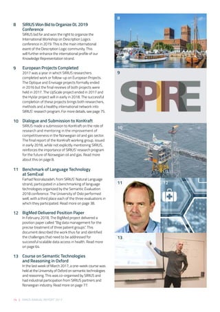 14 | SIRIUS ANNUAL REPORT 2017
SIRIUS Won Bid to Organize DL 2019
Conference 
SIRIUS bid for and won the right to organize the
International Workshop on Description Logics
conference in 2019. This is the main international
event of the Description Logic community. This
will further enhance the international profile of our
Knowledge Representation strand.  
European Projects Completed  
2017 was a year in which SIRIUS researchers
completed work or follow-up on European Projects.
The Optique and Envisage projects formally ended
in 2016 but the final reviews of both projects were
held in 2017. The UpScale project ended in 2017 and
the HyVar project will in early in 2018. The successful
completion of these projects brings both researchers,
methods and a healthy international network into
SIRIUS’ research program. For more details, see page 75. 
Dialogue and Submission to KonKraft 
SIRIUS made a submission to KonKraft on the role of
research and mentoring in the improvement of
competitiveness in the Norwegian oil and gas sector.
The final report of the KonKraft working group, issued
in early 2018, while not explicitly mentioning SIRIUS,
reinforces the importance of SIRIUS’ research program
for the future of Norwegian oil and gas. Read more
about this on page 8. 
Benchmark of Language Technology
at SemEval 
Farhad Nooralazadeh, from SIRIUS’ Natural Language
strand, participated in a benchmarking of language
technologies organized by the Semantic Evaluation
2018 conference. The University of Oslo performed
well, with a third place each of the three evaluations in
which they participated. Read more on page 38. 
BigMed Delivered Position Paper 
In February 2018, The BigMed project delivered a
position paper called “Big data management for the
precise treatment of three patient groups”. This
document described the work thus far and identified
the challenges that need to be addressed for
successful scalable data access in health. Read more
on page 64.
 
Course on Semantic Technologies
and Reasoning in Oxford 
In the last week of March 2017, a one-week course was
held at the University of Oxford on semantic technologies
and reasoning. This was co-organised by SIRIUS and
had industrial participation from SIRIUS partners and
Norwegian industry. Read more on page 77. 
8
9
12
13
11
10
8
9
10
11
13
12
 