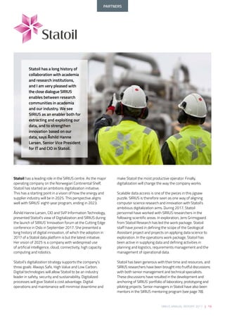 SIRIUS ANNUAL REPORT 2017 | 19
make Statoil the most productive operator. Finally,
digitalization will change the way the company works. 
 
Scalable data access is one of the pieces in this jigsaw
puzzle. SIRIUS is therefore seen as one way of aligning
computer science research and innovation with Statoil’s
ambitious digitalization aims. During 2017, Statoil
personnel have worked with SIRIUS researchers in the
following scientific areas. In exploration, Jens Grimsgaard
from Statoil Research has led the work package. Statoil
staff have joined in defining the scope of the Geological
Assistant project and projects on applying data science to
exploration. In the operations work package, Statoil has
been active in supplying data and defining activities in
planning and logistics, requirements management and the
management of operational data. 
 
Statoil has been generous with their time and resources, and
SIRIUS researchers have been brought into fruitful discussions
with both senior management and technical specialists.
These discussions have resulted in the development and
anchoring of SIRIUS’ portfolio of laboratory, prototyping and
piloting projects. Senior managers in Statoil have also been
mentors in the SIRIUS mentoring program (see page 78).
Statoil has a leading role in the SIRIUS centre. As the major
operating company on the Norwegian Continental Shelf,
Statoil has started an ambitions digitalization initiative.
This has a starting point in a vision of how the energy and
supplier industry will be in 2025. This perspective aligns
well with SIRIUS’ eight-year program, ending in 2023. 
 
Åshild Hanne Larsen, CIO and SVP Information Technology,
presented Statoil’s view of Digitalization and SIRIUS during
the launch of SIRIUS’ Innovation forum at the Cutting Edge
conference in Oslo in September 2017. She presented a
long history of digital innovation, of which the adoption in
2017 of a Statoil data platform is but the latest initiative.
Her vision of 2025 is a company with widespread use
of artificial intelligence, cloud, connectivity, high capacity
computing and robotics.  
 
Statoil’s digitalization strategy supports the company’s
three goals: Always Safe, High Value and Low Carbon.
Digital technologies will allow Statoil to be an industry
leader in safety, security and sustainability. Digitalized
processes will give Statoil a cost advantage. Digital
operations and maintenance will minimise downtime and
Statoil has a long history of
collaboration with academia
and research institutions,
and I am very pleased with
the close dialogue SIRIUS
enables between research
communities in academia
and our industry. We see
SIRIUS as an enabler both for
extracting and exploiting our
data, and to strengthen
innovation based on our
data, says Åshild Hanne
Larsen, Senior Vice President
for IT and CIO in Statoil.
PARTNERS
 