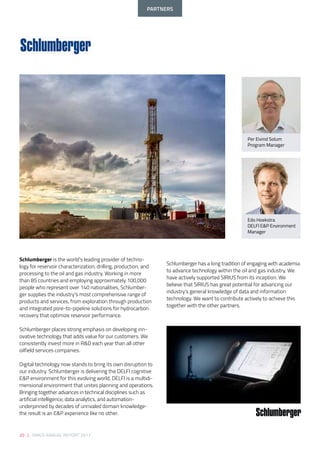 20 | SIRIUS ANNUAL REPORT 2017
Schlumberger is the world’s leading provider of techno-
logy for reservoir characterization, drilling, production, and
processing to the oil and gas industry. Working in more
than 85 countries and employing approximately 100,000
people who represent over 140 nationalities, Schlumber-
ger supplies the industry’s most comprehensive range of
products and services, from exploration through production
and integrated pore-to-pipeline solutions for hydrocarbon
recovery that optimize reservoir performance.
Schlumberger places strong emphasis on developing inn-
ovative technology that adds value for our customers. We
consistently invest more in R&D each year than all other
oilfield services companies.
Digital technology now stands to bring its own disruption to
our industry. Schlumberger is delivering the DELFI cognitive
E&P environment for this evolving world. DELFI is a multidi-
mensional environment that unites planning and operations.
Bringing together advances in technical disciplines such as
artificial intelligence, data analytics, and automation-
underpinned by decades of unrivaled domain knowledge-
the result is an E&P experience like no other.
Schlumberger has a long tradition of engaging with academia
to advance technology within the oil and gas industry. We
have actively supported SIRIUS from its inception. We
believe that SIRIUS has great potential for advancing our
industry’s general knowledge of data and information
technology. We want to contribute actively to achieve this
together with the other partners.
Per Eivind Solum
Program Manager
Edo Hoekstra
DELFI E&P Environment
Manager
PARTNERS
 