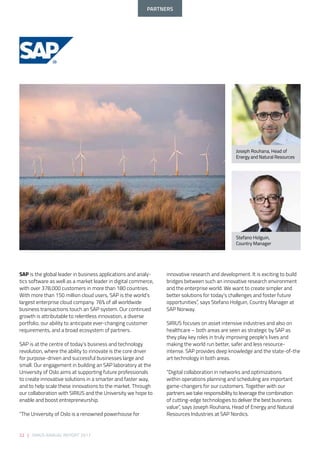 22 | SIRIUS ANNUAL REPORT 2017
innovative research and development. It is exciting to build
bridges between such an innovative research environment
and the enterprise world. We want to create simpler and
better solutions for today’s challenges and foster future
opportunities”, says Stefano Holguin, Country Manager at
SAP Norway. 
  
SIRIUS focuses on asset intensive industries and also on
healthcare – both areas are seen as strategic by SAP as
they play key roles in truly improving people’s lives and
making the world run better, safer and less resource-
intense. SAP provides deep knowledge and the state-of-the
art technology in both areas. 
  
“Digital collaboration in networks and optimizations
within operations planning and scheduling are important
game-changers for our customers. Together with our
partners we take responsibility to leverage the combination
of cutting-edge technologies to deliver the best business
value”, says Joseph Rouhana, Head of Energy and Natural
Resources Industries at SAP Nordics. 
SAP is the global leader in business applications and analy-
tics software as well as a market leader in digital commerce,
with over 378,000 customers in more than 180 countries.
With more than 150 million cloud users, SAP is the world’s
largest enterprise cloud company. 76% of all worldwide
business transactions touch an SAP system. Our continued
growth is attributable to relentless innovation, a diverse
portfolio, our ability to anticipate ever-changing customer
requirements, and a broad ecosystem of partners. 
 
SAP is at the centre of today’s business and technology
revolution, where the ability to innovate is the core driver
for purpose-driven and successful businesses large and
small. Our engagement in building an SAP laboratory at the
University of Oslo aims at supporting future professionals
to create innovative solutions in a smarter and faster way,
and to help scale these innovations to the market. Through
our collaboration with SIRIUS and the University we hope to
enable and boost entrepreneurship. 
  
“The University of Oslo is a renowned powerhouse for
Stefano Holguin,
Country Manager
Joseph Rouhana, Head of
Energy and Natural Resources
PARTNERS
 