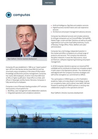SIRIUS ANNUAL REPORT 2017 | 25
Computas AS was established in 1985 as an “expert system”
spin-off from Det Norske Veritas (now DNV GL) and has
since built unique competency in the areas of Information
Knowledge and Business process management. Computas
has nearly 300 employees, of which more than 90% have
an MSc or higher qualification. Head office is in Oslo, with
offices in Stavanger and Bucharest, Romania. Computas is
fully owned by its employees. 
 
Computas is one of Norway’s leading providers of IT-services
and business critical systems for: 
• 	 Workflow, case management and collaboration solutions 
• 	 Integrated operations and compliance solutions 
• 	 Artificial Intelligence, Big Data and analytics services 
• 	 Digital business transformation and user experience 	
	services 
• 	 Architecture and project management advisory services 
 
Computas has delivered services and complex solutions
to oil & gas companies such as ConocoPhillips, TechnipFMC,
Statoil, Engie, Lundin and Aker Solutions as well as to public
organizations such as the Food Safety Authority, Courts
of Norway, Foreign Office, Police, Welfare and Labor
administration. 
Computas has a technology independent position in
the market and offers competency on a broad range of
products and services. The company has extensive
discipline networks in areas like data science, cloud
architecture, software engineering & testing and project
management. 
 
In 2018 Computas intends to sponsor an industrial PhD
candidate and to contribute to at least one innovation project,
in both cases in the Operations domain. The initiatives are
well aligned with the company’s business strategies and
will further strengthen our commitment to SIRIUS. 
“Our participation in SIRIUS gives us a firm foothold in
academia, helps us to stay ahead in technology, to grow
our competency base, and to attract new talent. We look
forward to working with SIRIUS partners in exciting new
collaboration projects in the operations domain.” 
Roar Fjellheim, Director, business development
Roar Fjellheim  Director, business development
PARTNERS
 
