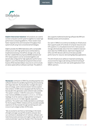 SIRIUS ANNUAL REPORT 2017 | 27
Dolphin Interconnect Solutions’ eX3 products are used to
connect computers and IO systems together to create high
performance computing platforms. These clusters have
faster response times and transaction throughput than
systems built using more conventional technologies. 
 
Dolphin provides the SIRIUS laboratory with a composable
infrastructure with high performance and low latency.
Graphical processing units (GPUs), storage units using
the Non-volatile Memory Express (NVMe) standard and
CPU-based systems can be connected together and
dynamically configured for high application performance.
Dolphin’s use of the Peripheral Component Interconnect
Express (PCIe) standard allows resources to communicate
at native speed without software overhead. The platform
also supports traditional clustering software like MPI and
Berkeley socket communications. 
 
Our work in SIRIUS is to continue to develop an infrastructure
that supports pools of hundreds of compute resources and
CPU systems in a virtualized environment. Fast access to
storage will drastically reduce the time needed to load and
store data from NVMe devices. Optimized integration of
GPUs and HPC libraries will ensure the best possible
performance for resource-demanding Big Data applications. 
 
The eX3 infrastructure will be an important prototyping
environment for large scale testing and benchmarking of
Dolphin’s infrastructure with real-world applications from
SIRIUS’ partners.
Numascale contributes to SIRIUS by providing expertise and
software libraries for parallel programming and processing
with large data sets. Numascale also manages the opera-
tions of a large, cache-coherent shared-memory system
that contains 72 IBM servers equipped with NumaChip-1™,
Numascale’s first-generation cache coherent node controller.
This system contains 1728 CPU cores and 4,7 Terabyte
main memory (DRAM) connected in a 3 x 6 x 4, 3-D Torus
topology. It can be used as a single partition running an
instance of Linux or in smaller, logically separated,
partitions. The system was initially operated as a prototype
for the European PRACE initiative and has provided valuable
experience for Numascale through pioneering work with
Linux on such a large number of CPU cores. 
 
“We are excited to see that our technology in the hands
of bright and eager young PhD students and post-docs
can contribute to development of methods, software and
tools that provide overview and insight in large volumes of
unstructured data” says Einar Rustad, CTO in Numascale.
PARTNERS
 