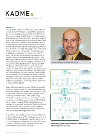 28 | SIRIUS ANNUAL REPORT 2017
KADME AS 
The tag line for SIRIUS is “Scalable Data access in the Oil
and Gas domain”. This tag line also perfectly represents
the core of KADME business and is the driver behind our
Whereoil technology. KADME stands for “Knowledge And
Data Management Expertise”, and our team is composed of
experts that have been working to improve access to data
within the Oil and Gas industry, even before the creation
of the company in 2002. Some of us have been involved
with DISKOS, the E&P National Data Repository of Norway
since its inception in 1993. Whereoil provides modern and
efficient methods for managing the increasing volumes
of data that is collected by this industry every day. To
unlock the full potential of this data, companies need to
digitally transform their business and get ready to take
advantage of new technologies such as machine learning,
cloud computing and artificial intelligence. Whereoil gives
our customers a rapid path to achieve their digitalization
efforts, with effective methods to search, access and
connect this data making it available for interpretation and
analysis by both humans and machines. Companies that
use Whereoil include Petronas, Lukoil and Lundin. Maybe
the most relevant and visible example of how KADME is
helping the oil industry to modernize management of E&P
data is the DISKOS data repository in Norway, which is
built on a Whereoil-based solution operated in collaboration
by CGG, KADME and EVRY. 
As a small and successful company, KADME is constantly
bringing innovation quickly into our roadmap while at the
same time working hard to please the more specific needs
of our current customers and business partners. In this
scenario, participation in the SIRIUS centre is very
important, as it gives us access to a wider forum in which
to exchange and validate research ideas. In 2018 KADME
will be involved in several SIRIUS projects. Our primary
focus will be on a more efficient use of data from National
Data Repositories and on improved methodologies to
create relationships between information items and the
work processes that have generated them. 
To quote from Gianluca Monachese, Founder and Director
of Business Development: “The collaborative environment
in SIRIUS is ideal to speed up the type of research that is
of common value to multiple partners and provides access
to some of the best academic researchers in the many
universities that participate in the project.” 
Gianluca Monachese, Founder and Director
The Whereoil system delivers a seamless data solution for
data managers and end users.
 
