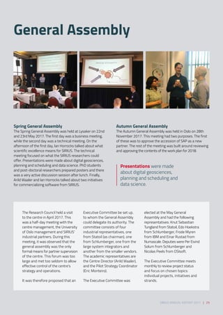 General Assembly
SIRIUS ANNUAL REPORT 2017 | 29
The Research Council held a visit
to the centre in April 2017. This
was a half-day meeting with the
centre management, the University
of Oslo management and SIRIUS’
industrial partners. During this
meeting, it was observed that the
general assembly was the only
formal means for partner supervision
of the centre. This forum was too
large and met too seldom to allow
effective control of the centre’s
strategy and operations. 
 
It was therefore proposed that an
Executive Committee be set up,
to whom the General Assembly
could delegate its authority. The
committee consists of four
industrial representatives, one
from Statoil (as chairman), one
from Schlumberger, one from the
large system integrators and
another from the smaller vendors.
The academic representatives are
the Centre Director (Arild Waaler),
and the Pilot Strategy Coordinator
(Eric Monteiro). 
 
The Executive Committee was
elected at the May General
Assembly and had the following
representatives: Knut Sebastian
Tungland from Statoil, Edo Hoekstra
from Schlumberger, Frode Myren
from IBM and Einar Rustad from
Numascale. Deputies were Per Eivind
Solum from Schlumberger and
Nicolas Peels from OSIsoft. 
 
The Executive Committee meets
monthly to review project status
and focus on chosen topics:
individual projects, initiatives and
strands.  
Spring General Assembly 
The Spring General Assembly was held at Lysaker on 22nd
and 23rd May 2017. The first day was a business meeting,
while the second day was a technical meeting. On the
afternoon of the first day, Ian Horrocks talked about what
scientific excellence means for SIRIUS. The technical
meeting focused on what the SIRIUS researchers could
offer. Presentations were made about digital geosciences,
planning and scheduling and data science. PhD students
and post-doctoral researchers prepared posters and there
was a very active discussion session after lunch. Finally,
Arild Waaler and Ian Horrocks talked about two initiatives
for commercializing software from SIRIUS.  
Autumn General Assembly 
The Autumn General Assembly was held in Oslo on 28th
November 2017. This meeting had two purposes. The first
of these was to approve the accession of SAP as a new
partner. The rest of the meeting was built around reviewing
and approving the contents of the work plan for 2018.
Presentations were made
about digital geosciences,
planning and scheduling and
data science.
 