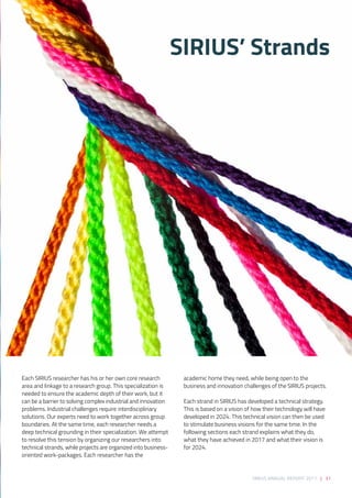 SIRIUS ANNUAL REPORT 2017 | 31
Each SIRIUS researcher has his or her own core research
area and linkage to a research group. This specialization is
needed to ensure the academic depth of their work, but it
can be a barrier to solving complex industrial and innovation
problems. Industrial challenges require interdisciplinary
solutions. Our experts need to work together across group
boundaries. At the same time, each researcher needs a
deep technical grounding in their specialization. We attempt
to resolve this tension by organizing our researchers into
technical strands, while projects are organized into business-
oriented work-packages. Each researcher has the
academic home they need, while being open to the
business and innovation challenges of the SIRIUS projects. 
Each strand in SIRIUS has developed a technical strategy.
This is based on a vision of how their technology will have
developed in 2024. This technical vision can then be used
to stimulate business visions for the same time. In the
following sections each strand explains what they do,
what they have achieved in 2017 and what their vision is
for 2024.
SIRIUS’ Strands
 