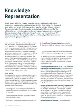 32 | SIRIUS ANNUAL REPORT 2017
To use a common and simple example: a pump is a widely
used thing in the oil and gas industry. It is linked to other
things, pipes, fittings, a motor and its various sensors. Each
sensor produces measurements: data on things like speed,
torque, liquid flowrate, inlet pressure, outlet pressure and
temperature. The pump object is also linked to ideas like
specifications, requirements and model numbers and things
like maintenance orders and invoices. The data about a
pump is stored in many databases: data historians, ERP
systems and design databases. Knowledge representation
consists of creating a useful model of things like this pump
and using this model to improve access to data about this
pump. This approach is essential to mastering the data
produced from the Internet of Things and from complex,
unit-operation based systems like oil platforms. The theory
and methods necessary for these applications are supplied
by the Knowledge Representation strand. 
What we do 
The Knowledge Representation strand specialises in machine-
processable representations of domain knowledge. Often,
these representations take the shape of an ontology, a
tractable representation of a domain vocabulary (things and
ideas) and certain kinds of facts (linkages between things
and idea) concerning the domain. We are interested in using
ontologies in a variety of contexts: 
• 	 Data integration, where ontologies mediate between
data sources by lifting from the level of data to the level
of information. 
• 	 Data access, where ontologies can be used to present
information to end-users. 
• 	 Requirement management, where ontologies are used
to represent, check, and solve complex combinations of
definitions and constraints, e.g. on engineering designs. 
We develop ontology-based tools and methods for these
and other applications. A particular focus is on tools and
methods needed to set up and maintain necessary
artefacts, like ontologies and mappings, that control the
remaining tool chain. 
 
Knowledge Representation 2024 – Our Ambitions 
Integration of information sources. From previous research,
we know that ontology-based techniques have a strong
potential as enabling technology for data integration. In
coming years, we will mature this approach and verify its
applicability in a range of industrial settings. This will include
further insights into entity alignment, schema (ontology)
alignment, the treatment of combinations of streaming and
static data, and the connection of semantic technologies to
language technologies. 
Construction and maintenance of ontology-based systems.
Ontology-based tool chains rely on a number of artefacts
like ontologies, mappings and query collections, which are
rather high-level and declarative, compared to conventional
solutions. Still, these artefacts need to be created and
maintained, like other software. Our goal is to provide a
proven set of technology and methods for the engineering
of ontology-based solutions. 
Ontology-driven User Interfaces. Ontologies formalise a
Knowledge
Representation
Knowledge Representation uses digital
domain models to link data to the real world
Data is always related to things or ideas. Getting access to data is made much
simpler if we are able to link that data to its underlying thing or idea. The things and
ideas related to a certain discipline or system, together with the linkages between
them, constitute the domain knowledge for that discipline. Given a model of the
relationships and connections between these things and ideas, we can reason about
the related data, make predictions and check for errors and inconsistencies. This
discipline, which lies in the borderlands between philosophy and computer science,
is called knowledge representation.  
 