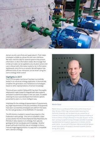 SIRIUS ANNUAL REPORT 2017 | 33
domain as end-users think and speak about it. That makes
ontologies suitable as a driver for end-user interfaces.
We have used this idea for several systems that present
information or elicit information needs. We envisage that
similar principles can be applied to any situation where end-
users interact with information systems, be it information
dashboards, entry forms or wizards. We will explore how
different kinds of user interaction can be driven using the
same ontology-level control. 
 
Highlights in 2017 
The OTTR template mechanism has been successfully
tested in an industrial ontology application. It dramatically
simplifies the generation and maintenance of ontologies
based on other representations of domain knowledge. 
 
The visual query system OptiqueVQS has been thoroughly
refactored to make it easier to integrate with other systems,
and easier to extend and adapt to new use cases. A scalable
indexing structure was developed that restricts options
presented to users in a more intelligent way. 
 
Initial ideas for the ontological representation of requirements
(e.g. legal requirements on the documentation of equipment)
have been successfully prototyped and will form the basis
for the next generation of the NORSOK Z-TI standard. 
 
The KR strand is involved in several new projects in the
Exploration work packge.  One aims to establish a data
access solution for the Diskos National Data Repository for
Petroleum data, based on an ontology that captures
geological domain vocabulary and knowledge.  Another
project will build a tool that uses an ontology to drive a
manual image tagging process in a way that is compatible
with a domain ontology.
Martin Giese
Martin Giese is a professor of informatics at the University of
Oslo. He has a PhD in logic and automated reasoning from
Karlsruhe University, and has spent time as a researcher at
Chalmers University in Gothenburg and the Austrian Academy of
Sciences before coming to Norway. For the past 10 years, he has
been working in projects to bring ontologies and other knowledge
representation techniques to applications in industry and the
public sector. He was part of the team that attracted the Optique
project, and acted as the project’s Assistant Scientific Director
during 2012–2016.
 