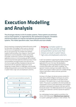 34 | SIRIUS ANNUAL REPORT 2017
Cloud computing is changing the traditional business model
for Information Technology. It offers users on-demand
infrastructure and applications over the Internet with
pay-as-you-go pricing. This changes how software
suppliers build and deliver their programs. Cloud-based
applications must be adaptable, modular and quickly
accessible. Furthermore, container technology allows
applications to be run in communicating, yet self-contained,
environments that fully exploit the elasticity of cloud. These
new possibilities and opportunities come with the cost
of a more complex workflow. Development decisions are
intertwined with the application deployment issues.
Designing a complex system is challenging: many possible
settings and parameters can be tuned. Poor choices can result
in system failure, high costs and displeased customers. 
 
In 2017 we worked on supporting the people who develop
and deploy applications to find the best design of their
applications for use in the cloud. We developed a
methodology for optimizing deployment decisions that
combines optimization with system modelling. This
approach involves creating an executable model of the
system and using the model to search for suitable settings
using an optimization-based, automatic parameter
configurator. 
As shown in the figure, the decision process consists of a
cycle, where artificial intelligence techniques are used to
select better system parameters on the basis of past
simulations. The model is then run with these new para-
meters. This process is completed until a best possible set
of parameters is found. These optimization and simulation
calculations need powerful computers. We have used the
Numascale cluster in the SIRIUS laboratories for this purpose.
Further work is planned in 2018 to improve the speed of
our tools.  
 
Our methodology has been applied successfully in the
Horizon 2020 HyVar project (http://www.hyvar-project.eu)
to a system updating the software in motor vehicles. This
Execution Modelling
and Analysis
Designing a complex system is
challenging: many possible settings
and parameters can be tuned. Poor
choices can result in system failure,
high costs and displeased customers.
The oil and gas industry is full of complex systems. These systems are technical,
such as cloud systems, or organizational, like maintenance programs. Simulation
and formal analysis can improve and optimize the performance of these
systems. This makes operations safer, more efficient and more reliable. 
Learn from past simulations (using AI)
Select promising settings
Run model simulation
Process logs & evaluate setting quality
 