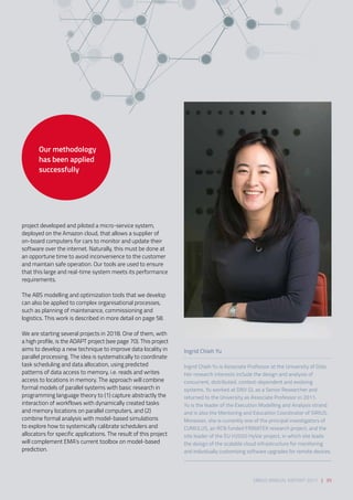 project developed and piloted a micro-service system,
deployed on the Amazon cloud, that allows a supplier of
on-board computers for cars to monitor and update their
software over the internet. Naturally, this must be done at
an opportune time to avoid inconvenience to the customer
and maintain safe operation. Our tools are used to ensure
that this large and real-time system meets its performance
requirements. 
 
The ABS modelling and optimization tools that we develop
can also be applied to complex organisational processes,
such as planning of maintenance, commissioning and
logistics. This work is described in more detail on page 58. 
We are starting several projects in 2018. One of them, with
a high profile, is the ADAPT project (see page 70). This project
aims to develop a new technique to improve data locality in
parallel processing. The idea is systematically to coordinate
task scheduling and data allocation, using predicted
patterns of data access to memory, i.e. reads and writes
access to locations in memory. The approach will combine
formal models of parallel systems with basic research in
programming language theory to (1) capture abstractly the
interaction of workflows with dynamically created tasks
and memory locations on parallel computers, and (2)
combine formal analysis with model-based simulations
to explore how to systemically calibrate schedulers and
allocators for specific applications. The result of this project
will complement EMA’s current toolbox on model-based
prediction.
Ingrid Chieh Yu
Ingrid Chieh Yu is Associate Professor at the University of Oslo.
Her research interests include the design and analysis of
concurrent, distributed, context-dependent and evolving
systems. Yu worked at DNV GL as a Senior Researcher and
returned to the University as Associate Professor in 2011.
Yu is the leader of the Execution Modelling and Analysis strand
and is also the Mentoring and Education Coordinator of SIRIUS.
Moreover, she is currently one of the principal investigators of
CUMULUS, an RCN funded FRINATEK research project, and the
site leader of the EU H2020 HyVar project, in which she leads
the design of the scalable cloud infrastructure for monitoring
and individually customizing software upgrades for remote devices.
Our methodology
has been applied
successfully
SIRIUS ANNUAL REPORT 2017 | 35
 