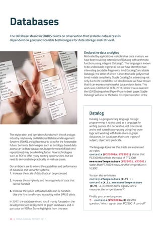The exploration and operations functions in the oil and gas
industry rely heavily on Relational Database Management
Systems (RDMS) and will continue to do so for the foreseeable
future. Semantic technologies such as ontology-based data
access can facilitate data access, but performance (of back-end
repositories) may be a limiting factor. New technologies
such as RDFox offer many exciting opportunities, but we
need to demonstrate practicality in real use cases. 
 
Our ambitions are to extend the capabilities and performance
of database and semantic systems: 
1.	Increase the scale of data that can be processed. 
2.	Increase the complexity and heterogeneity of data that
can be handled. 
3.	Increase the speed with which data can be handled. 
	 Use this functionality and scalability in the SIRIUS pilots.
In 2017, the database strand is still mainly focused on the
development and deployment of graph databases, and in
particular on RDFox. Some highlights from this year: 
Declarative data analytics  
Motivated by applications in declarative data analysis, we
have been studying extensions of Datalog with arithmetic
functions using integers (DatalogZ). This language is known
to be undecidable in general, but we have identified two
interesting decidable fragments: limit DatalogZ and stable
DatalogZ, the latter of which is even tractable (polynomial
time) in data complexity. Stable DatalogZ is interesting not
only due to its tractability, but also because we have shown
that it can express many useful data analysis tasks. This
work was published at IJCAI-2017, where it was awarded
the IJCAI Distinguished Paper Prize for best paper. Stable
DatalogZ will also be the basis for implementation in the
Databases
The Database strand in SIRIUS builds on observation that scalable data access is
dependent on good and scalable technologies for data storage and retrieval.
36 | SIRIUS ANNUAL REPORT 2017
Datalog
Datalog is a programming language for logic
programming. It is also used as a language for
writing queries. It is declarative, not procedural,
and is well suited to computing using first order
logic and working with triple-store or graph
databases, i.e. databases that store triples of
subject, object and predicate. 
The language looks like this. Facts are expressed
as triples.
controls(PC23001A,PT23001) states that
PC23001A controls the value of PT23001
measuresTemperature(PT23001,V23001)
states that PT23001 measures the temperature in
V23001.
 
You can also write rules:
controlsTemperature(X,Y) :-
controls(X,Z),measuresTemperature
(Z,Y), i.e. X controls some signal Z and Z
measures the temperature of Y.
 
Finally, you can write queries:
?- controls(PC23001A,X)asks the
question, “which signals does PC23001A control?”
 