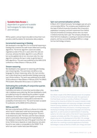 SIRIUS ANNUAL REPORT 2017 | 37
Boris Motik
Boris Motik is leader of the SIRIUS database strand. He completed
his PhD at the University of Karlsruhe under the supervision of
Prof Rudi Studer, and he is currently a Professor of Computer
Science at the University of Oxford. His research interests include
knowledge representation and reasoning, ontologies, automated
theorem proving, databases, and the Semantic Web. His research
encompasses both theory and practice, including studying and
developing knowledge representation languages and reasoning
algorithms, as well as practical implementation of reasoning
systems. He is the main author of the HermiT reasoning system,
a popular and widely used OWL 2 DL reasoner, and RDFox. He
played a key role in the development of the OWL 2 DL ontology.
He has an extensive collaboration network with industry partners,
with whom he is working on practical applications of semantic
technologies in areas as diverse as health care, energy, and travel.
RDFox system, and we hope to be able to show that it can
provide a solid foundation for declarative data analytics. 
Incremental reasoning in Datalog 
We developed a new algorithm for incremental reasoning in
Datalog that combines the well-known DRed and Counting
algorithms. The former algorithm used to be widely
regarded as state of the art in cases when the rules are
recursive, whereas the latter algorithm is very efficient
but can be applied only to non-recursive rules. Our new
algorithm combines the two in order to get the best of
both algorithms. The work was published at the AAAI 2018
conference in New Orleans in February 2018. 
Stream reasoning 
We developed a new approach to reasoning with Datalog
over streaming data. This work does not define a new
language for stream reasoning; rather, the main contribu-
tion is describing how to operationalize Datalog reasoning
over infinite streams. This work was published at the AAAI
2018 conference in New Orleans in February 2018. The SIRIUS
PhD student, Alessandro Ronca was a co-author here. 
Estimating the cardinality of conjunctive queries
over graph databases 
Cardinality estimation of conjunctive queries plays a key
role in database query planning. We have developed a novel,
principled technique for addressing this problem in graph
databases. Our technique is based on graph summarisation,
and its prominent feature is being able to estimate the
probability of estimation error. The work has been accepted
for publication at the WWW 2018 conference. 
RDFox and HPC 
We have conducted tests of RDFox on a Numa-0-0 computer,
which has 67 nodes (each node has 6 processing units),
which relative distances between that go from 10 (intra-
no de distance) to 200. The tests used the Claros dataset,
which is particularly interesting as the materialisation of
the database increases the size of the graph more than 20
times. Performance depends on node distances, but when
bound to near nodes is comparable to the SPARC T5-8
which we used in earlier tests (see AAAI paper).  
Scalable Data Access is
dependent on good and scalable
technologies for data storage
and retrieval.
Spin-out commercialisation activity 
In March 2017 Oxford Semantic Technologies was set up to
commercialise RDFox. The company was established with
the help of Oxford University Innovation (the University’s
exploitation company), and with investment from Oxford
Sciences Innovation (a company whose role is to invest
in Oxford University start-ups). The company already has
three full-time employees, is working on several commercial
projects, and has successfully deployed RDFox in a large
German technology company. 
 