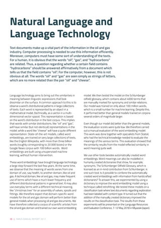 38 | SIRIUS ANNUAL REPORT 2017
model. We then tested the model on the Schlumberger
oilfield glossary, which contains about 4000 terms that
are manually marked for synonymy and similar relations.
Our model was trained on only about 100 million words,
which is a small number for machine learning. Despite this,
it performed better than general models trained on corpora
several orders of magnitude larger. 
Even though our model did better than the general models,
the evaluation scores were quite low. We therefore carried
out a manual evaluation of the word embedding model.
This work was done together with specialists from Statoil,
who had the technical knowledge needed to evaluate the
meanings of the various terms. This evaluation showed that
the similarity results from the model reflected similarity in
word meaning quite well. 
We use other tools besides automatically created word
embeddings. Word meanings can also be modelled in
humanly created dictionaries that show, for example,
synonyms. The Schlumberger Oilfield Glossary, which is
licensed as an in-kind contribution from Schlumberger, is
one such tool. Is it possible to combine the automatically
created word embeddings with information from handcrafted
dictionaries? To answer this, we experimented by using a
dictionary to improve the word embedding model using a
technique called retrofitting. We tested these models on a
classification task where text documents regarding exploration
had been labeled with content type. It turned out that the
addition of the manually created dictionary improved the
results on the classification task. The results from these
experiments will be presented on the Language Resources
and Evaluation Conference, 7-12 May 2018 in Miyazaki (Japan).
Language technology aims to bring out the similarities in
meaning between linguistic expressions that look
dissimilar on the surface. A common approach to this is to
observe a word’s distributional patterns in large collections
of texts. Each word is represented by an object in a
mathematical model, (technically, as a vector in a multi-
dimensional vector space). This representation is based
on the word’s distribution in the text corpus. This implies
that words with similar distributions, like “oil” and “gas”,
will have similar (but not identical) representations in the
model, while a word like “cheese” will have a quite different
representation. State-of-the-art models, called word
embeddings, are trained on very large collections of texts,
like the English Wikipedia, with more than three billion
words (roughly corresponding to 20 000 books) or the
Google News corpus with 100 billion words.  Word
embeddings are built using unsupervised machine
learning, without human intervention. 
These word embeddings have brought language technology
a large step forward the last few years. At the same time,
we observe that the meaning of words varies from one
domain of use, say health, to another domain, like oil and
gas. A technical domain, like oil and gas, may make frequent
use of terms which have a much lower frequency and
different distributional patterns in general text. It may also
use everyday terms with a different technical meaning,
like “christmas tree” for an assembly of valves, spools and
fittings. We therefore expect that domain-specific word
models for the oil and gas domain will perform better than
general models when processing oil and gas documents. We
have therefore collected a corpus of scientific articles from
the oil and gas domain and trained our own word embedding
Natural Language and
Language Technology
Text documents make up a vital part of the information in the oil and gas
industry. Computer processing is needed to use this information efficiently.
Moreover, computers must have some sort of understanding of the texts.
For a human, it is obvious that the words “oil”, “gas”, and “hydrocarbons”
are related. Thus, a question regarding whether a certain field contains
“hydrocarbons” should be answered affirmatively from a document which
tells us that the field contains “oil”. For the computer, however, this is not
obvious at all. The words “oil” and “gas” are seen simply as strings of letters,
which are no more related than the pair “oil” and “cheese”.  
 