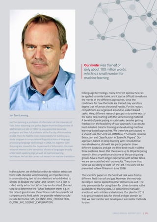 In the autumn, we shifted attention to relation extraction
from texts. Besides word meaning, an important step
in understanding text is to understand who did what to
whom. To localize the “who” and “whom”-s in a text is
called entity extraction. After they are localized, the next
step is to determine the “what” between them; e.g. in
the oil and gas domain, the entities could be a specific oil
company and a field, while the possible relations could
include terms like HAS_LICENSE, HAS_PRODUCTION,
IS_DRILLING, SEISMIC_EXPLORATION.
Jan Tore Lønning
Jan Tore Lønning is professor of informatics at the University of
Oslo. After obtaining a dr. philos degree from the Department of
Mathematics at UiO in 1989, he was appointed associate
professor and later full professor at the Faculty of Humanities
at UiO. There he had the main responsibility for building up a
study program in computational linguistics (natural language
processing/language technology). In 2006, he, together with
the program, moved to the Department of Informatics. His main
research interest is the semantics of natural languages broadly
understood, applying logic as well as machine learning
techniques. He has also carried out research on machine translation.
In language technology, many different approaches can
be applied to similar tasks, and it can be difficult to evaluate
the merits of the different approaches, since the
conditions for how the tools are trained may vary to a
degree that influences the overall results. For this reason,
competitions are organized around so-called shared
tasks. Here, different research groups try to solve exactly
the same task starting with the same training material.
A benefit of participating in such tasks, besides getting
feedback on the feasibility of your approach, is access to
hand-labelled data for training and evaluating machine
learning-based approaches. We therefore participated in
a shared task, the SemEval-2018 task 7 “Semantic Relation
Extraction and Classification in Scientific Papers”. Our
approach, based on deep learning with convolutional
neural networks, did well. We participated in three
different subtasks and got the third best result in all the
three subtasks. Given that there were up to 28 participating
teams in the competition and some of the participating
groups have a much longer experience with similar tasks,
we are very satisfied with our results. They show that
what we are doing is state-of-the-art. This work will be
presented in New Orleans in June 2018. 
The scientific papers in the SemEval task were from a
different field than oil and gas. However the methods
developed can be applied to other domains as well. The
only prerequisite for using them for other domains is the
availability of training data, i.e. documents manually
annotated with entities and relations. Our plan for 2018
is to get annotated data for the oil and gas domain so
that we can transfer and develop our successful methods
further.
Our model was trained on
only about 100 million words,
which is a small number for
machine learning
SIRIUS ANNUAL REPORT 2017 | 39
 