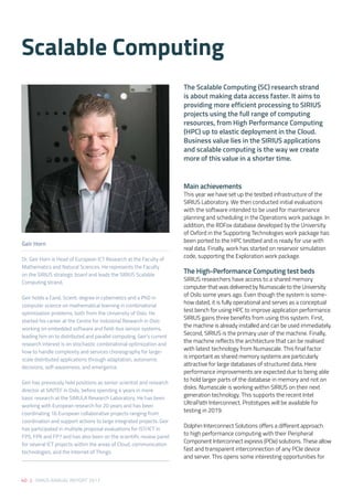 40 | SIRIUS ANNUAL REPORT 2017
Main achievements
This year we have set up the testbed infrastructure of the
SIRIUS Laboratory. We then conducted initial evaluations
with the software intended to be used for maintenance
planning and scheduling in the Operations work package. In
addition, the RDFox database developed by the University
of Oxford in the Supporting Technologies work package has
been ported to the HPC testbed and is ready for use with
real data. Finally, work has started on reservoir simulation
code, supporting the Exploration work package.
The High-Performance Computing test beds
SIRIUS researchers have access to a shared memory
computer that was delivered by Numascale to the University
of Oslo some years ago. Even though the system is some-
how dated, it is fully operational and serves as a conceptual
test bench for using HPC to improve application performance.
SIRIUS gains three benefits from using this system. First,
the machine is already installed and can be used immediately.
Second, SIRIUS is the primary user of the machine. Finally,
the machine reflects the architecture that can be realised
with latest technology from Numascale. This final factor
is important as shared memory systems are particularly
attractive for large databases of structured data. Here
performance improvements are expected due to being able
to hold larger parts of the database in memory and not on
disks. Numascale is working within SIRIUS on their next
generation technology. This supports the recent Intel
UltraPath Interconnect. Prototypes will be available for
testing in 2019.
Dolphin Interconnect Solutions offers a different approach
to high performance computing with their Peripheral
Component Interconnect express (PCIe) solutions. These allow
fast and transparent interconnection of any PCIe device
and server. This opens some interesting opportunities for
Scalable Computing
Geir Horn
Dr. Geir Horn is Head of European ICT Research at the Faculty of
Mathematics and Natural Sciences. He represents the Faculty
on the SIRIUS strategic board and leads the SIRIUS Scalable
Computing strand.
Geir holds a Cand. Scient. degree in cybernetics and a PhD in
computer science on mathematical learning in combinatorial
optimization problems, both from the University of Oslo. He
started his career at the Centre for Industrial Research in Oslo
working on embedded software and field-bus sensor systems,
leading him on to distributed and parallel computing. Geir’s current
research interest is on stochastic combinatorial optimization and
how to handle complexity and services choreography for large-
scale distributed applications through adaptation, autonomic
decisions, self-awareness, and emergence.
Geir has previously held positions as senior scientist and research
director at SINTEF in Oslo, before spending 4 years in more
basic research at the SIMULA Research Laboratory. He has been
working with European research for 20 years and has been
coordinating 16 European collaborative projects ranging from
coordination and support actions to large integrated projects. Geir
has participated in multiple proposal evaluations for IST/ICT in
FP5, FP6 and FP7 and has also been on the scientific review panel
for several ICT projects within the areas of Cloud, communication
technologies, and the Internet of Things.
The Scalable Computing (SC) research strand
is about making data access faster. It aims to
providing more efficient processing to SIRIUS
projects using the full range of computing
resources, from High Performance Computing
(HPC) up to elastic deployment in the Cloud.
Business value lies in the SIRIUS applications
and scalable computing is the way we create
more of this value in a shorter time.
 