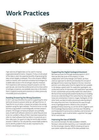 42 | SIRIUS ANNUAL REPORT 2017
Supporting the Digital Geological Assistant 
We have pursued this through several projects in 2017.
Here we describe three of the projects. In close
collaboration with Schlumberger and Statoil, we have
used our approach to identify and develop the concept of
geological history reasoning. Based on the two industrial
partners’ joint observation that the digital tool set available
is not always a good match for exploration geologists, we
conducted a series of interviews with exploration specialists
to test, substantiate and possibly explain this observation.
We found that existing tools predominantly focus on building
structural understanding of the subsurface by reducing the
noise and uncertainties in seismic images. Geologists, on the
other hand, use data to build a processual understanding of
the subsurface and how it has become this way through
series of geological events. Based on the concept of
geological history reasoning, our aim for 2018 is together with
the Knowledge Representation and Execution Modelling
and Analysistechnical strands to develop a demonstrator of
how geologists’ work could be better supported. See page
50 for more details. 
Improving the Use of DISKOS 
As a second example, the data available in DISKOS,
Norway’s national data repository, is an invaluable asset
for the oil and gas industry. SIRIUS is looking at how to
even better exploit the value of the data available here.
High volumes of digital data can be used to improve
organizational performance. However, if only a small subset
of the data is used, the expected benefits of generating the
data remain largely unreleased. This is the situation SIRIUS
seeks to resolve, with novel and innovative technologies for
scalable data access in the oil and gas industry. However,
from experience with previous research projects over the
past decade, we know that professional communities within
oil and gas companies use available data only to the extent
that it supports existing work practices or solves previously
intractable practical problems. 
Avoiding Answering the Wrong Questions 
In 2017, we have therefore focused on supporting the other
technical strands to prevent what we call Type III errors. A
Type III error occurs when a researcher answers the wrong
question using the right methods. This kind of error is a real
and recurring problem in technologically oriented research
projects. Oil and gas company employees are justifiably
wary of well-built software solutions to what they perceive
to be non-problems. Many of them have been exposed too
often to novel software that has little or no practical use in
their daily work. Our goal is to help the technically oriented
strands in SIRIUS to not only identify researchable problems
but to identify problems that are also important to the
centre’s industrial partners. 
Work Practices
 