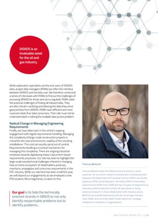 SIRIUS ANNUAL REPORT 2017 | 43
While exploration specialists are the end users of DISKOS
data, project data managers (PDMs) are often the interface
between DISKOS and the data user. We therefore conducted
a series of interviews with PDMs to find out the challenges of
accessing DISKOS for those who do so regularly. PDMs solve
the practical challenges of finding all relevant data. They
are also critical in verifying and cleaning the data they serve
geoscientists from DISKOS. PDMs have different and more
nuanced needs than data consumers. Their role must not be
underestimated in solving the scalable data access problem. 
Radical Change in Managing Engineering
Requirements 
Finally, we have taken part in the centre’s ongoing
engagement with digital requirements handling. Managing
the complexity of large-scale construction projects is
critical for the cost and economic viability of the resulting
installations. This cost can quickly spiral out of control.
Requirements handling is a central mechanism for
managing this complexity. There are ongoing industrial
initiatives towards digitalising today’s document-based
requirements processes. Our role has been to highlight the
large-scale sociotechnical challenges inherent in changing
how an entire ecosystem of stakeholders produces,
maintains, propagates and consumes requirements in the
EPC industry. While our role here has been small this year,
we will expand our engagements as we employed a new
PhD student, Mina Hagshenas, to work on this.
Thomas Østerlie
Thomas Østerlie leads the SIRIUS technical strand on work
practices. He is a senior research scientist with a shared position
between the Department of Computer Science, NTNU and Studio
Apertura, NTNU Social Research. He holds a PhD in information
systems from NTNU from 2009 and has 10 years of experience as
software professional prior to that. He specializes in doing
empirical research in close collaboration with industry actors.
Østerlie has worked extensively with the oil and gas industry
since 2009, and currently heads Studio Apertura’s strategic
initiative on innovation in organizations.
Our goal is to help the technically
oriented strands in SIRIUS to not only
identify researchable problems but to
identify problems...
DISKOS is an
invaluable asset
for the oil and
gas industry.
 