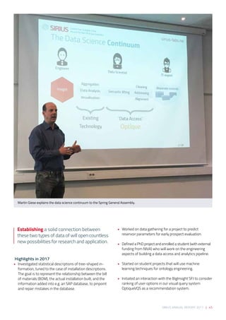 SIRIUS ANNUAL REPORT 2017 | 45
 Highlights in 2017 
•	 Investigated statistical descriptions of tree-shaped in-
formation, tuned to the case of installation descriptions. 
The goal is to represent the relationship between the bill
of materials (BOM), the actual installation built, and the
information added into e.g. an SAP database, to pinpoint
and repair mistakes in the database. 
 
•	 Worked on data gathering for a project to predict
reservoir parameters for early prospect evaluation. 
 
•	 Defined a PhD project and enrolled a student (with external
funding from NIVA) who will work on the engineering
aspects of building a data access and analytics pipeline. 
 
•	 Started on student projects that will use machine
learning techniques for ontology engineering. 
 
•	 Initiated an interaction with the BigInsight SFI to consider
ranking of user options in our visual query system
OptiqueVQS as a recommendation system.
Martin Giese explains the data science continuum to the Spring General Assembly.
Establishing a solid connection between
these two types of data of will open countless
new possibilities for research and application.
 