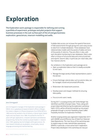 46 | SIRIUS ANNUAL REPORT 2017
Scalable data access can increase the speed of decisions
in field assessments through giving end-users easy access
to data from multiple databases. These databases have
relational data models with thousands of tables and tens
of thousands of columns. They are often in silos, with
each discipline maintaining its own databases. Data is also
often a mixture of structured data and unstructured text
and reports. Seismic data, in particular pre-stack data, also
has massive volume. 
 
Our ambitions in the Exploration work package are to: 
•	 Open up exploration data so that it is readily accessible
to end-users. 
•	 Manage the large variety of data representations used in
the domain. 
•	 Ensure that large-volume data, such as seismic data, can
be managed, stored and processed efficiently. 
•	 Break down silo-based work practices. 
•	 Develop easier and cheaper methods for ensuring
data quality. 
•	 Focus on end-users’ needs. 
 
During 2017, a scoping activity with Schlumberger has
identified a portfolio of project ideas. These, along with
project ideas identified during the exploration workshop
held in 2016, will be refined and worked up into project
proposals through a common feasibility project called
Feasibility Activities for Exploration Portfolio. 
 
Another scoping activity was organized in September 2017
with KADME around Effective Use of Data from National
Data Repositories. The main focus of this workshop was
to explore ways to make national data repositories,
DISKOS in particular, a more active tool in exploration.
Project ideas developed in this workshop are now put
Exploration 
The Exploration work-package is responsible for defining and running
a portfolio of experiment, prototype and pilot projects that support
business processes in the sub-surface part of the oil and gas business:
exploration, geosciences, reservoir modelling and wells.
Jens Grimsgaard
Jens Grimsgaard is manager of the Exploration work package in
SIRIUS. He is a geophysicist based at Statoil’s offices in Bergen.
His master’s degree is in Physics/Geophysics from NTNU (NTH) in
1983 and he has worked in the oil industry, in Norsk Hydro, Statoil
Hydro and now Statoil, since 1984. He worked for the first 15
years with geo-applications, computer operations and database
programming. He has then worked as project leader in research
since 1999, applying new technologies within geosciences. His
main research interests are visualization, virtual reality, natural
language processing and machine learning.
 