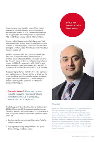 SIRIUS ANNUAL REPORT 2017 | 47
forward as a common feasibility project. These project
ideas will be refined and worked up into fundamental
and innovation projects in 2018. Furthermore, workshops
will be organized in 2018 with partners to explore more
R&D possibilities in utilizing national data repositories. 
 
A project called “Data demand in Early-Exploration” had
SIRIUS researchers working with Schlumberger and Statoil
to define an innovation project. This activity resulted in the
Geological Assistant project 2018. You can read more about
this work on page 50.  
 
A FORNY innovation grant and a faculty innovation grant
were used to explore and define pilot applications of
ontology-based data access (OBDA) with Statoil and DNV-
GL. This work was to be done as verification for a software
product for OBDA. The proposal for a full FORNY project
was unsuccessful, by we are continuing work with DNV GL
to improve the commercial maturity of our OBDA software. 
Two doctoral projects have started in 2017 in the exploration
work package. Andreas Thune is working at Simula and the
University of Oslo on HPC support for reservoir simulation
(page 52) and Summaya Mumtaz, (a DataScience@UiO
fellow), is working on the application of data science
processes to analogues. 
 
Finally, two project ideas identified at the at the November
2016 and September 2017 workshops have been chosen
for specific feasibility and innovation work in 2018 because of
their fit to partner interests and the SIRIUS technical profile.
These are: 
•	 Developing and implementing an Information Portal for
exploration workers.  
•	 Tracking and visualizing data provenance and quality
during ontology-based data access.
Adnan Latif 
Adnan Latif joined SIRIUS in August 2017 as Project Leader for
the Exploration work package. He has a background in
Geoscience and Business administration. He holds a master
degree in Geophysics from the University of Oslo and a MBA
degree in marketing and finance. Since 2007, he has worked in
the oil and gas industry as a geoscientist and has a broad experience
within the oil and gas exploration, technical sales and project
management. His main roles in SIRIUS are to manage projects in
the Exploration work package, industry relations, networking and
research assistance.
SIRIUS has
teamed up with
Geosciences
The main focus of this workshop was
to explore ways to make national data
repositories, DISKOS in particular, a
more active tool in exploration.
 