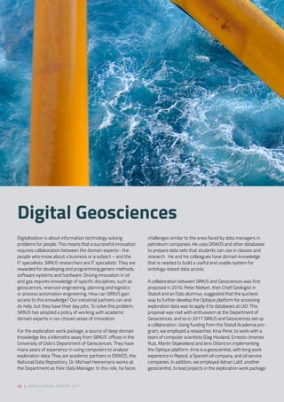 Digitalization is about information technology solving
problems for people. This means that a successful innovation
requires collaboration between the domain experts– the
people who know about a business or a subject – and the
IT specialists. SIRIUS researchers are IT specialists. They are
rewarded for developing and programming generic methods,
software systems and hardware. Driving innovation in oil
and gas requires knowledge of specific disciplines, such as
geosciences, reservoir engineering, planning and logistics
or process automation engineering. How can SIRIUS gain
access to this knowledge? Our industrial partners can and
do help, but they have their day jobs. To solve this problem,
SIRIUS has adopted a policy of working with academic
domain experts in our chosen areas of innovation. 
For the exploration work package, a source of deep domain
knowledge lies a kilometre away from SIRIUS’ offices in the
University of Oslo’s Department of Geosciences. They have
many years of experience in using computers to analyse
exploration data: They are academic partners in DISKOS, the
National Data Repository. Dr. Michael Heeremans works at
the Department as their Data Manager. In this role, he faces
challenges similar to the ones faced by data managers in
petroleum companies. He uses DISKOS and other databases
to prepare data sets that students can use in classes and
research.  He and his colleagues have domain knowledge
that is needed to build a useful and usable system for
ontology-based data access. 
A collaboration between SIRIUS and Geosciences was first
proposed in 2016. Peter Nielsen, then Chief Geologist in
Statoil and an Oslo alumnus, suggested that the quickest
way to further develop the Optique platform for accessing
exploration data was to apply it to databases at UiO. This
proposal was met with enthusiasm at the Department of
Geosciences, and so in 2017 SIRIUS and Geosciences set up
a collaboration. Using funding from the Statoil Academia pro-
gram, we employed a researcher, Irina Pene, to work with a
team of computer scientists (Dag Hovland, Ernesto-Jimenez
Ruiz, Martin Skjæveland and Jens Otten) on implementing
the Optique platform. Irina is a geoscientist, with long work
experience in Repsol, a Spanish oil company, and oil service
companies. In addition, we employed Adnan Latif, another
geoscientist, to lead projects in the exploration work package. 
Digital Geosciences 
48 | SIRIUS ANNUAL REPORT 2017
 