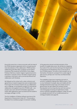 Around the same time, a chance encounter with the head of
the PPDM standards organization led to a broadening and
internationalization of this collaboration. PPDM had been
collaborating with Mara Abel, a professor at the Federal
University of Rio Grande do Sul (UFRGS) in Porto Alegre.
Professor Abel has a masters’ degree in geosciences and a
doctorate in computer science. She leads a research group
in petroleum informatics, with a commercial offshoot and
collaboration with Petrobras.  
We followed up this contact with a video conference and
agreed that our research programmes were complementary.
Financing for the necessary travel to set up a collaboration
was a challenge, so we prepared a program for educational
collaboration and applied to two SiU UTFORSK calls – one
of which was a joint call with the Brazilian organization
CAPES. Both applications were successful and the academic
exchanges will begin in 2018.  
The first installation of Optique software was done at the
Department of Geosciences in late 2017. This provides a
foundation for an ambitious program of semantic modelling
of the geoscience domain and demonstration of the
benefits of scalable data access. We will also be integrating
the results of this work into the teaching at the Department
of Geosciences and developing a short course as part of
the UTFORSK projects. The vision is that a student can, by
themselves, find data for a prospect from a wide range of
data sources, perhaps over more than one National Data
Repository. 
The availability of geoscience expertise and work on
semantic modelling is helping other SIRIUS projects. There
is cross-fertilization of people, ideas and models with the
Geological Assistant project (see next article). Access to
geoscientists has also helped PhD students Farhad
Nooralazaheh and Summaya Mumtaz with their work on
natural language processing and applications of data
science methods to geological analogues. Finally, this work
is a valuable test bench for our fundamental work on
ontology templates (see page 60).
SIRIUS ANNUAL REPORT 2017 | 49
 