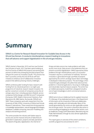 SIRIUS ANNUAL REPORT 2017 | 5
SIRIUS started in November 2015 and has now finished
two full years of work. 2017 has been spent building up
the first tranche of SIRIUS PhD projects and working with
partners to define the prototyping and pilot projects that
will give the centre its innovation results. This process has
been successful, and by the end 2018 we will have
initiated an ambitious set of collaborative innovation
projects that address pressing industry challenges. 
 
SIRIUS combines public funding for basic research with
funding from its industrial partners in an eight-year
programme of industrial, research-based innovation. Its
partner consortium consists of companies across the oil
and gas value chain: including operators (Statoil), service
companies (Schlumberger and DNV GL) and IT companies
(Computas, EVRY, Dolphin Interconnect Solutions, fluid
Operations AG, IBM, Kadme, Numascale, OSISoft and
SAP). These companies work with researchers from the
University of Oslo, NTNU, University of Oxford and Simula
Research Laboratories. These researchers bring expertise
in knowledge representation, natural-language technologies,
databases, scalable computing, execution modelling and
analysis and working practices.  
 
The centre provides the industry with better ways to
access and use the massive amounts of data that are
generated in exploration, projects and daily operations.
The advent of big data, digitalization, the internet of
things and data science has made problems with data
access more acute. Data access is the bottleneck that can
prevent successful digitalization. SIRIUS approaches these
problems through interdisciplinary work, as successful
innovation requires a combination of methods. Technical
innovation is generated through a portfolio of projects
approved by the centre’s strategic board. Basic technology
is developed in laboratory projects. This technology is then
moved through prototypes into pilots that solve business
problems in industrial applications, focusing on challenging
and industrially important beacon projects. The centre has
an intellectual property model that is designed to build a
core of open knowledge on which commercial solutions
can be built.  
 
SIRIUS aims to be an intellectual hub for applied industrial
IT in Norway. It has dedicated premises in the Department
of Informatics at the University of Oslo and collaborates
widely, both nationally and internationally. Many of the
results generated by the centre are also applicable outside
the oil and gas sector. The centre is therefore also active in
communicating and applying its results to other sectors, such
as Healthcare, Energy, Earth Observation, Manufacturing and
Public Administration, through its cross-domain applications
work package.  
 
This report gives an overview of the centre’s ambitions,
scientific programme and activities for 2017. 
SIRIUS is a Centre for Research Based Innovation for Scalable Data Access in the
Oil and Gas Domain. It conducts interdisciplinary research leading to innovations
that will advance and support digitalization in the oil and gas industry.  
Summary
 