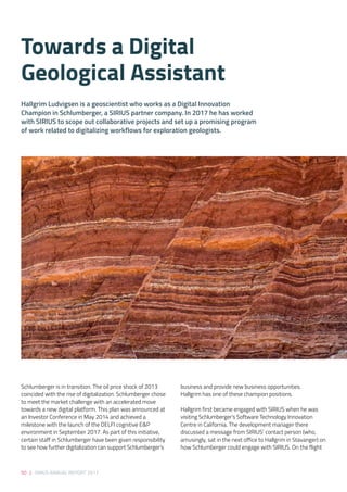 50 | SIRIUS ANNUAL REPORT 2017
Schlumberger is in transition. The oil price shock of 2013
coincided with the rise of digitalization. Schlumberger chose
to meet the market challenge with an accelerated move
towards a new digital platform. This plan was announced at
an Investor Conference in May 2014 and achieved a
milestone with the launch of the DELFI cognitive E&P
environment in September 2017. As part of this initiative,
certain staff in Schlumberger have been given responsibility
to see how further digitalization can support Schlumberger’s
business and provide new business opportunities.
Hallgrim has one of these champion positions. 
 
Hallgrim first became engaged with SIRIUS when he was
visiting Schlumberger’s Software Technology Innovation
Centre in California. The development manager there
discussed a message from SIRIUS’ contact person (who,
amusingly, sat in the next office to Hallgrim in Stavanger) on
how Schlumberger could engage with SIRIUS. On the flight
Hallgrim Ludvigsen is a geoscientist who works as a Digital Innovation
Champion in Schlumberger, a SIRIUS partner company. In 2017 he has worked
with SIRIUS to scope out collaborative projects and set up a promising program
of work related to digitalizing workflows for exploration geologists. 
Towards a Digital
Geological Assistant
 