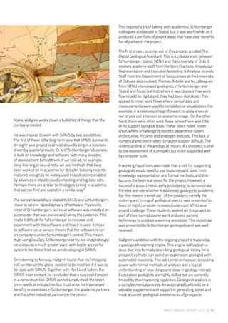SIRIUS ANNUAL REPORT 2017 | 51
home, Hallgrim wrote down a bullet list of things that the
company needed.  
 
He was inspired to work with SIRIUS by two possibilities.
The first of these is the long-term view that SIRIUS represents.
An eight-year project is almost absurdly long in a business
driven by quarterly results. Or is it? Schlumberger’s business
is built on knowledge and software with many decades
of development behind them. If we look at, for example,
deep learning in neural nets, we see methods that have
been worked on in academia for decades but only recently
matured enough to be widely used in applications enabled
by advances in elastic cloud computing and big data sets.
Perhaps there are similar technologies lurking in academia
that we can find and exploit in a similar way? 
 
The second possibility is related to DELFI and Schlumberger’s
move to service-based delivery of software. Previously,
most of Schlumberger’s technical software was installed on
a computer that was owned and run by the customer. This
made it difficult for Schlumberger to innovate and
experiment with the software and how it is used. A move
to software-as-a-service means that the software is run
on computers under Schlumberger’s control. This means
that, using DevOps, Schlumberger can try out and prototype
new ideas at a much greater pace, with better access for
systems like those that we are developing in SIRIUS.  
 
On returning to Norway, Hallgrim found that his “shopping
list”, written on the plane, needed to be modified if it was to
be used with SIRIUS. Together with Per Eivind Solum, the
SIRIUS main contact, he concluded that a successful project
in a consortium like SIRIUS cannot simply meet the short-
term needs of one partner but must arise from perceived
benefits or incentives in Schlumberger, the academic partners
and the other industrial partners in the centre.
This required a lot of talking with academics, Schlumberger
colleagues and people in Statoil, but it was worthwhile as it
produced a portfolio of project ideas that have clear benefits
for all parties in the project.  
 
The first project to come out of this process is called The
Digital Geological Assistant. This is a collaboration between
Schlumberger, Statoil, NTNU and the University of Oslo. It
involves academic staff from the Work Practices, Knowledge
Representation and Execution Modelling & Analysis strands.
Staff from the Department of Geosciences at the University
of Oslo are also involved. Thomas Østerlie and his colleagues
from NTNU interviewed geologists in Schlumberger and
Statoil and found out that where it was obvious how work
flows could be digitalized, they had been digitalized. This
applied to most work flows where sensor data and
measurements were used for simulation or visualization. For
example, it is relatively straightforward to apply a neural
net to pick out a horizon on a seismic image.  On the other
hand, there were other work flows where there was little
or no support by digital tools. These “black holes” cover
areas where knowledge is discrete, experience-based
and intuitive. Pictures and analogies are used. This lack of
numerical precision makes computer support difficult. The
understanding of the geological history of a prospect is vital
to the assessment of a prospect but is not supported well
by computer tools. 
 
A working hypothesis was made that a tool for supporting
geologists would need to use resources and ideas from
knowledge representation and formal methods, and this
became the technical vision for the project. However, a
successful project needs early prototyping to demonstrate
the idea and see whether it addresses geologists’ problems.
For this reason, a small part of the problem, namely the
ordering and timing of geological events, was presented to
team of eight computer-science students at NTNU as a
project challenge. These students worked on this project as
part of their normal course work and used gaming
technology to produce a working prototype. This prototype
was presented to Schlumberger geologists and was well
received.  
 
Hallgrim’s ambition with the ongoing project is to develop
a geological reasoning engine. This engine will support a
deep dive into formally describing geological history for a
prospect so that it can assist an exploration geologist with
automated reasoning. This will combine massive computing
power with formal methods of analysis and a logical
understanding of how things and ideas in geology interact.
Exploration geologists are highly skilled but are currently
limited by their reasoning capacities. Geological analysis is
a complex mental process. An automated tool could be a
valuable supplement and support in generating better and
more accurate geological assessments of prospects.
 