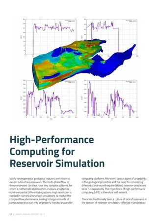 52 | SIRIUS ANNUAL REPORT 2017
Vastly heterogeneous geological features are known to
exist in subsurface reservoirs. The multi-phase flow in
these reservoirs can thus have very complex patterns, for
which a mathematical description involves a system of
nonlinear partial differential equations. High resolution is
needed in numerical reservoir simulations to resolve the
complex flow phenomena, leading to large amounts of
computation that can only be properly handled by parallel
computing platforms. Moreover, various types of uncertainty
in the geological properties and the need for considering
different scenarios will require detailed reservoir simulations
to be run repeatedly. The importance of high-performance
computing (HPC) is therefore self-evident. 
 
There has traditionally been a culture of lack of openness in
the domain of reservoir simulation, reflected in proprietary
High-Performance
Computing for
Reservoir Simulation 
 