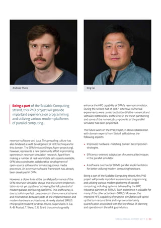 SIRIUS ANNUAL REPORT 2017 | 53
reservoir software and data. This prevailing culture has
also hindered a swift development of HPC techniques for
this domain. The OPM initiative (https://opm-project.org),
however, represents a new community effort in promoting
openness in reservoir simulation research. Apart from
making a number of real-world data sets openly available,
OPM also coordinates collaborative development of
open-source software for simulating porous media
processes. An extensive software framework has already
been developed in OPM. 
 
However, a closer look at the parallel performance of the
OPM reservoir simulator shows that its current implemen-
tation is not yet capable of achieving the full potential of
modern parallel computing platforms. This inefficiency is
due to both imperfect components in the numerical scheme
and mismatches between parts of the implementation and
modern hardware architectures. A newly started SIRIUS
PhD project (student: Andreas Thune, supervisors: X. Cai,
A.-B. Rustad, T. Skeie, E. G. Gran) thus aims to greatly
enhance the HPC capability of OPM’s reservoir simulator.
During the second half of 2017, extensive numerical
experiments were carried out to identify the numerical and
software bottlenecks. Inefficiency in the mesh partitioning
and some of the numerical components of the parallel
simulator has been pinpointed. 
 
The future work on the PhD project, in close collaboration
with domain experts from Statoil, will address the
following aspects: 
• 	 Improved, hardware-matching domain decomposition 	
	strategies. 
• 	 Efficiency-oriented adaptation of numerical techniques
in the parallel simulator. 
• 	 A software overhaul of OPM’s parallel implementation
for better utilizing modern computing hardware. 
 
Being a part of the Scalable Computing strand, this PhD
project will provide important experience on programming
and utilizing various modern platforms of parallel
computing, including systems delivered by the HPC
industrial partners of SIRIUS. Such experience is valuable for
many of the other activities in SIRIUS. Moreover, the
improved HPC capability of reservoir simulation will speed
up the turn-around time and improve uncertainty
quantification associated with the workflows of planning
and operations in the oil & gas industry.
Andreas Thune Xing Cai
Being a part of the Scalable Computing
strand, this PhD project will provide
important experience on programming
and utilizing various modern platforms
of parallel computing...
 