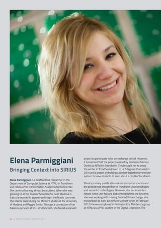 Elena Parmiggiani is a postdoctoral researcher in the
Department of Computer Science at NTNU in Trondheim
and holds a PhD in Information Systems (IS) from NTNU.
She came to Norway almost by accident. When she was
growing up in the town of Spilamberto, near Modena in
Italy, she wanted to experience living in the Nordic countries.
This chance came during her Master’s studies at the University
of Modena and Reggio Emilia. Through a connection of her
Italian supervisor at KTH in Stockholm, she found a relevant
project to participate in for an exchange period. However,
it turned out that the project was led by Professor Monica
Divitini at NTNU in Trondheim. This brought her to enjoy
the winter in Trondheim (down to -27 degrees that year) in
2010 and a project on building a context-based recommender
system for new students to learn about a city like Trondheim. 
 
Elena’s primary qualifications are in computer science and
the project that brought her to Trondheim used ontologies
and semantic technologies. However, she became inte-
rested in the user factors and context behind the systems
she was working with. Having finished this exchange, she
moved back to Italy, but only for a short while. In February
2012 she was employed in Professor Eric Monteiro’s group
at NTNU as a PhD student in the Digital Oil project. The
Elena Parmiggiani
Bringing Context into SIRIUS 
54 | SIRIUS ANNUAL REPORT 2017
 