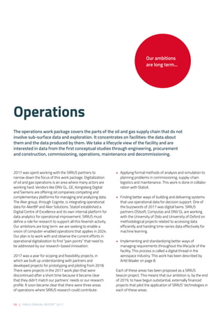 56 | SIRIUS ANNUAL REPORT 2017
2017 was spent working with the SIRIUS partners to
narrow down the focus of this work package. Digitalization
of oil and gas operations is an area where many actors are
working hard. Vendors like DNV GL, GE, Kongsberg Digital
and Siemens are offering oil companies competing and
complementary platforms for managing and analyzing data.
The Aker group, through Cognite, is integrating operational
data for AkerBP and Aker Solutions. Statoil established a
Digital Centre of Excellence and its own internal platform for
data analytics for operational improvement. SIRIUS must
define a role for research to support all this feverish activity.
Our ambitions are long term: we are seeking to enable a
vision of computer-enabled operations that applies in 2024.
Our plan is to work with and observe the current efforts in
operational digitalization to find “pain points” that need to
be addressed by our research-based innovation.  
2017 was a year for scoping and feasibility projects, in
which we built up understanding with partners and
developed projects for prototyping and piloting from 2018.
There were projects in the 2017 work plan that were
discontinued after a short time because it became clear
that they didn’t match our partners’ needs or our research
profile. It soon became clear that there were three areas
of operations where SIRIUS research could contribute: 
• 	 Applying formal methods of analysis and simulation to
planning problems in commissioning, supply-chain
logistics and maintenance. This work is done in collabo-
ration with Statoil.  
•	 Finding better ways of building and delivering systems
that use operational data for decision support. One of
the buzzwords of 2017 was digital twins. SIRIUS
partners OSIsoft, Computas and DNV GL are working
with the University of Oslo and University of Oxford on
methodological projects related to accessing data
efficiently and handing time-series data effectively for
machine learning. 
•	 Implementing and standardizing better ways of
managing requirements throughout the lifecycle of the
facility. This process is called a digital thread in the
aerospace industry. This work has been described by
Arild Waaler on page 8. 
Each of these areas has been proposed as a SIRIUS
beacon project. This means that our ambition is, by the end
of 2019, to have begun substantial, externally financed
projects that pilot the application of SIRIUS’ technologies in
each of these areas.
Operations 
The operations work package covers the parts of the oil and gas supply chain that do not
involve sub-surface data and exploration. It concentrates on facilities: the data about
them and the data produced by them. We take a lifecycle view of the facility and are
interested in data from the first conceptual studies through engineering, procurement
and construction, commissioning, operations, maintenance and decommissioning. 
Our ambitions
are long term...
 