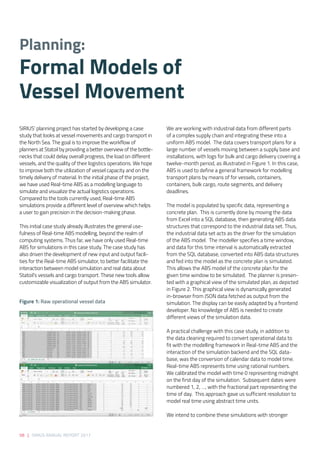 58 | SIRIUS ANNUAL REPORT 2017
SIRIUS’ planning project has started by developing a case
study that looks at vessel movements and cargo transport in
the North Sea. The goal is to improve the workflow of
planners at Statoil by providing a better overview of the bottle-
necks that could delay overall progress, the load on different
vessels, and the quality of their logistics operations. We hope
to improve both the utilization of vessel capacity and on the
timely delivery of material. In the initial phase of the project,
we have used Real-time ABS as a modelling language to
simulate and visualize the actual logistics operations.
Compared to the tools currently used, Real-time ABS
simulations provide a different level of overview which helps
a user to gain precision in the decision-making phase. 
 
This initial case study already illustrates the general use-
fulness of Real-time ABS modelling, beyond the realm of
computing systems. Thus far, we have only used Real-time
ABS for simulations in this case study. The case study has
also driven the development of new input and output facili-
ties for the Real-time ABS simulator, to better facilitate the
interaction between model simulation and real data about
Statoil’s vessels and cargo transport. These new tools allow
customizable visualization of output from the ABS simulator.  
We are working with industrial data from different parts
of a complex supply chain and integrating these into a
uniform ABS model.  The data covers transport plans for a
large number of vessels moving between a supply base and
installations, with logs for bulk and cargo delivery covering a
twelve-month period, as illustrated in Figure 1. In this case,
ABS is used to define a general framework for modelling
transport plans by means of for vessels, containers,
containers, bulk cargo, route segments, and delivery
deadlines. 
 
The model is populated by specific data, representing a
concrete plan.  This is currently done by moving the data
from Excel into a SQL database, then generating ABS data
structures that correspond to the industrial data set. Thus,
the industrial data set acts as the driver for the simulation
of the ABS model.  The modeller specifies a time window,
and data for this time interval is automatically extracted
from the SQL database, converted into ABS data structures
and fed into the model as the concrete plan is simulated. 
This allows the ABS model of the concrete plan for the
given time window to be simulated.  The planner is presen-
ted with a graphical view of the simulated plan, as depicted
in Figure 2. This graphical view is dynamically generated
in-browser from JSON data fetched as output from the
simulation. The display can be easily adapted by a frontend
developer. No knowledge of ABS is needed to create
different views of the simulation data. 
   
A practical challenge with this case study, in addition to
the data cleaning required to convert operational data to
fit with the modelling framework in Real-time ABS and the
interaction of the simulation backend and the SQL data-
base, was the conversion of calendar data to model time. 
Real-time ABS represents time using rational numbers. 
We calibrated the model with time 0 representing midnight
on the first day of the simulation.  Subsequent dates were
numbered 1, 2, …, with the fractional part representing the
time of day.  This approach gave us sufficient resolution to
model real time using abstract time units. 
 
We intend to combine these simulations with stronger
Planning:
Formal Models of
Vessel Movement 
Figure 1: Raw operational vessel data 
 