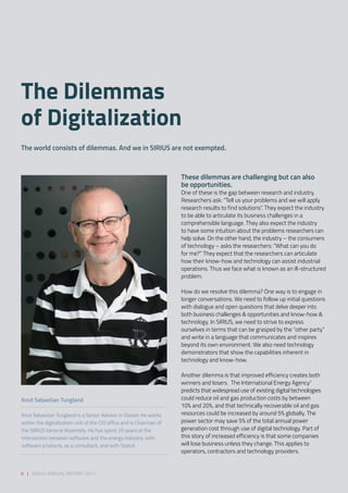 These dilemmas are challenging but can also
be opportunities.  
One of these is the gap between research and industry.
Researchers ask: “Tell us your problems and we will apply
research results to find solutions”. They expect the industry
to be able to articulate its business challenges in a
comprehensible language. They also expect the industry
to have some intuition about the problems researchers can
help solve. On the other hand, the industry – the consumers
of technology – asks the researchers: “What can you do
for me?” They expect that the researchers can articulate
how their know-how and technology can assist industrial
operations. Thus we face what is known as an ill-structured
problem. 
 
How do we resolve this dilemma? One way is to engage in
longer conversations. We need to follow up initial questions
with dialogue and open questions that delve deeper into
both business challenges & opportunities and know-how &
technology. In SIRIUS, we need to strive to express
ourselves in terms that can be grasped by the “other party”
and write in a language that communicates and inspires
beyond its own environment. We also need technology
demonstrators that show the capabilities inherent in
technology and know-how. 
 
Another dilemma is that improved efficiency creates both
winners and losers.  The International Energy Agency1
predicts that widespread use of existing digital technologies
could reduce oil and gas production costs by between
10% and 20%, and that technically recoverable oil and gas
resources could be increased by around 5% globally. The
power sector may save 5% of the total annual power
generation cost through use of digital technology. Part of
this story of increased efficiency is that some companies
will lose business unless they change. This applies to
operators, contractors and technology providers.  
The Dilemmas
of Digitalization
The world consists of dilemmas. And we in SIRIUS are not exempted.  
Knut Sebastian Tungland
Knut Sebastian Tungland is a Senior Advisor in Statoil. He works
within the digitalization unit of the CIO office and is Chairman of
the SIRIUS General Assembly. He has spent 25 years at the
intersection between software and the energy industry: with
software products, as a consultant, and with Statoil.
6 | SIRIUS ANNUAL REPORT 2017
 