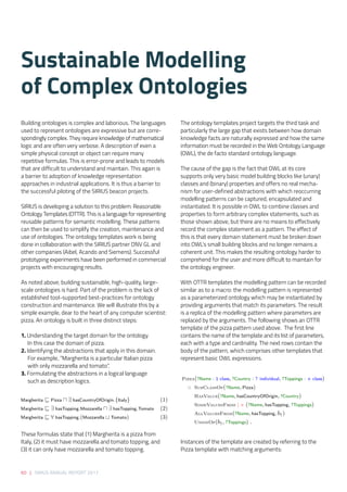 60 | SIRIUS ANNUAL REPORT 2017
The ontology templates project targets the third task and
particularly the large gap that exists between how domain
knowledge facts are naturally expressed and how the same
information must be recorded in the Web Ontology Language
(OWL), the de facto standard ontology language.  
 
The cause of the gap is the fact that OWL at its core
supports only very basic model building blocks like (unary)
classes and (binary) properties and offers no real mecha-
nism for user-defined abstractions with which reoccurring
modelling patterns can be captured, encapsulated and
instantiated. It is possible in OWL to combine classes and
properties to form arbitrary complex statements, such as
those shown above, but there are no means to effectively
record the complex statement as a pattern. The effect of
this is that every domain statement must be broken down
into OWL’s small building blocks and no longer remains a
coherent unit. This makes the resulting ontology harder to
comprehend for the user and more difficult to maintain for
the ontology engineer. 
With OTTR templates the modelling pattern can be recorded
similar as to a macro: the modelling pattern is represented
as a parameterized ontology which may be instantiated by
providing arguments that match its parameters. The result
is a replica of the modelling pattern where parameters are
replaced by the arguments. The following shows an OTTR
template of the pizza pattern used above.  The first line
contains the name of the template and its list of parameters,
each with a type and cardinality. The next rows contain the
body of the pattern, which comprises other templates that
represent basic OWL expressions. 
Instances of the template are created by referring to the
Pizza template with matching arguments:
Building ontologies is complex and laborious. The languages
used to represent ontologies are expressive but are corre-
spondingly complex. They require knowledge of mathematical
logic and are often very verbose. A description of even a
simple physical concept or object can require many
repetitive formulas. This is error-prone and leads to models
that are difficult to understand and maintain. This again is
a barrier to adoption of knowledge representation
approaches in industrial applications. It is thus a barrier to
the successful piloting of the SIRIUS beacon projects.  
 
SIRIUS is developing a solution to this problem: Reasonable
Ontology Templates (OTTR). This is a language for representing
reusable patterns for semantic modelling. These patterns
can then be used to simplify the creation, maintenance and
use of ontologies. The ontology templates work is being
done in collaboration with the SIRIUS partner DNV GL and
other companies (Aibel, Acando and Siemens). Successful
prototyping experiments have been performed in commercial
projects with encouraging results. 
 
As noted above, building sustainable, high-quality, large-
scale ontologies is hard. Part of the problem is the lack of
established tool-supported best-practices for ontology
construction and maintenance. We will illustrate this by a
simple example, dear to the heart of any computer scientist:
pizza. An ontology is built in three distinct steps: 
1. Understanding the target domain for the ontology.
In this case the domain of pizza. 
2. Identifying the abstractions that apply in this domain.
For example, “Margherita is a particular Italian pizza
with only mozzarella and tomato”. 
3. Formulating the abstractions in a logical language
	 such as description logics. 
These formulas state that (1) Margherita is a pizza from
Italy, (2) it must have mozzarella and tomato topping, and
(3) it can only have mozzarella and tomato topping. 
Margherita Pizza ∃ hasCountryOfOrigin.{Italy} (1)
Margherita ∃ hasTopping.Mozzarella ∃ hasTopping.Tomato (2)
Margherita ∀ hasTopping.(Mozzarella Tomato) (3)
Margherita Pizza ∃ hasCountryOfOrigin.{Italy} (1)
Margherita ∃ hasTopping.Mozzarella ∃ hasTopping.Tomato (2)
Margherita ∀ hasTopping.(Mozzarella Tomato) (3)
Pizza(?Name : 1 class, ?Country : ? individual, ?Toppings : + class)
:: SubClassOf(?Name, Pizza)
HasValue(?Name, hasCountryOfOrigin, ?Country)
SomeValuesFrom | × (?Name, hasTopping, ?Toppings)
AllValuesFrom(?Name, hasTopping, b1)
UnionOf(b1, ?Toppings) .
Sustainable Modelling
of Complex Ontologies 
 