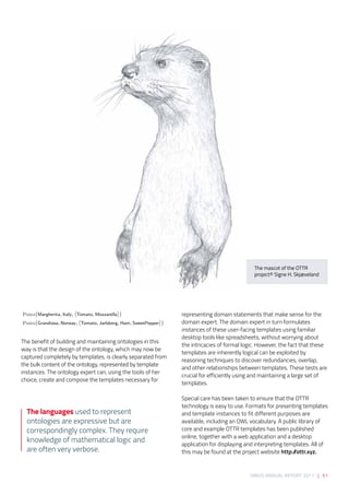 SIRIUS ANNUAL REPORT 2017 | 61
The benefit of building and maintaining ontologies in this
way is that the design of the ontology, which may now be
captured completely by templates, is clearly separated from
the bulk content of the ontology, represented by template
instances. The ontology expert can, using the tools of her
choice, create and compose the templates necessary for
representing domain statements that make sense for the
domain expert. The domain expert in turn formulates
instances of these user-facing templates using familiar
desktop tools like spreadsheets, without worrying about
the intricacies of formal logic. However, the fact that these
templates are inherently logical can be exploited by
reasoning techniques to discover redundancies, overlap,
and other relationships between templates. These tests are
crucial for efficiently using and maintaining a large set of
templates. 
 
Special care has been taken to ensure that the OTTR
technology is easy to use. Formats for presenting templates
and template instances to fit different purposes are
available, including an OWL vocabulary. A public library of
core and example OTTR templates has been published
online, together with a web application and a desktop
application for displaying and interpreting templates. All of
this may be found at the project website http://ottr.xyz.
Pizza(Margherita, Italy, Tomato, Mozzarella )
Pizza(Grandiosa, Norway, Tomato, Jarlsberg, Ham, SweetPepper )
The languages used to represent
ontologies are expressive but are
correspondingly complex. They require
knowledge of mathematical logic and
are often very verbose.
The mascot of the OTTR
project© Signe H. Skjæveland
 