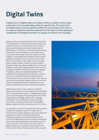 62 | SIRIUS ANNUAL REPORT 2017
Digital twin was one of the buzzwords of 2017. Its premise
is that digitalization of industry can be promoted by using
models of products and processes with sensor data to
improve operational decisions and enhance products.
SIRIUS agrees. This trend is a mainstreaming and maturing
of decades of work in simulation, model-based control
and computer-aided design. Recently, vendors have been
bringing to market digital twins that build on their specific
expertise and products. Thus, simulation vendors refine
their on-line simulators. CAD suppliers build virtual reality
based on design models. Product and system vendors
bring their design and analysis models on line. Control and
database vendors offer integration platforms for twins, as
do database and ERP. A facility owner faces the challenge
of building a useful and sustainable digital twin from a
multitude of competing, partial and inconsistent solutions.
How can we increase the speed of implementation of
these systems? How can we reduce system cost? How can
we achieve interoperability between systems so that they
support interdisciplinary decision making? How can we
avoid overwhelming users with unnecessary complexity? 
SIRIUS believes that a research agenda is needed to
support and ensure the success of digital twins. We believe
that our interdisciplinary program in scalable data access is
a core part of this agenda. A supporting infrastructure that
brings together knowledge representation, language
technologies, formal methods, data science and high-
performance computing can allow open interoperability
between systems and task-oriented access to information. 
The operations use case in the Optique EU project provided
a better data integration system for a digital twin of
turbomachinery. Support engineers used process data and
simulations to monitor and troubleshoot turbines.
Ontology-based data access allowed simpler use and
access to the digital twins for each turbine by removing the
need to know specific details about the database structure
for each turbine. In 2016 and 2017 we have sought to
apply this approach in proposals to the European Union.
Unfortunately, neither of these proposals were successful.  
A digital twin is a digital replica of an object, facility or system. It aims to give
a description of its corresponding reality at a specific time. This means that
the digital replica must be updated to reflect the current state of the referent:
this requires alignment with data obtained from the object and the updating of
configuration and design information as changes are made to the real object. 
Digital Twins  
 