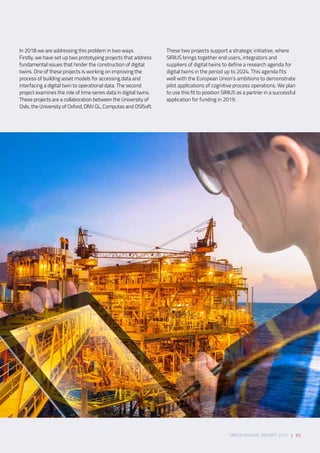 SIRIUS ANNUAL REPORT 2017 | 63
In 2018 we are addressing this problem in two ways.
Firstly, we have set up two prototyping projects that address
fundamental issues that hinder the construction of digital
twins. One of these projects is working on improving the
process of building asset models for accessing data and
interfacing a digital twin to operational data. The second
project examines the role of time series data in digital twins.
These projects are a collaboration between the University of
Oslo, the University of Oxford, DNV GL, Computas and OSISoft. 
These two projects support a strategic initiative, where
SIRIUS brings together end users, integrators and
suppliers of digital twins to define a research agenda for
digital twins in the period up to 2024. This agenda fits
well with the European Union’s ambitions to demonstrate
pilot applications of cognitive process operations. We plan
to use this fit to position SIRIUS as a partner in a successful
application for funding in 2019. 
 