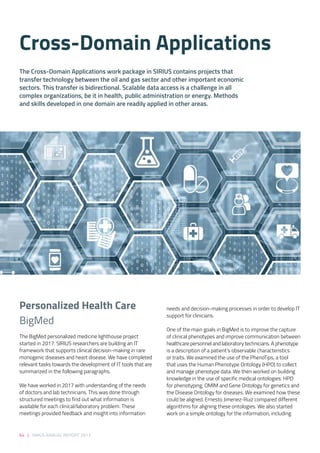 64 | SIRIUS ANNUAL REPORT 2017
needs and decision-making processes in order to develop IT
support for clinicians.  
 
One of the main goals in BigMed is to improve the capture
of clinical phenotypes and improve communication between
healthcare personnel and laboratory technicians. A phenotype
is a description of a patient’s observable characteristics
or traits. We examined the use of the PhenoTips, a tool
that uses the Human Phenotype Ontology (HPO) to collect
and manage phenotype data. We then worked on building
knowledge in the use of specific medical ontologies: HPO
for phenotyping, OMIM and Gene Ontology for genetics and
the Disease Ontology for diseases. We examined how these
could be aligned. Ernesto Jimenez-Ruiz compared different
algorithms for aligning these ontologies. We also started
work on a simple ontology for the information, including
The BigMed personalized medicine lighthouse project
started in 2017. SIRIUS researchers are building an IT
framework that supports clinical decision-making in rare
monogenic diseases and heart disease. We have completed
relevant tasks towards the development of IT tools that are
summarized in the following paragraphs.   
 
We have worked in 2017 with understanding of the needs
of doctors and lab technicians. This was done through
structured meetings to find out what information is
available for each clinical/laboratory problem. These
meetings provided feedback and insight into information
The Cross-Domain Applications work package in SIRIUS contains projects that
transfer technology between the oil and gas sector and other important economic
sectors. This transfer is bidirectional. Scalable data access is a challenge in all
complex organizations, be it in health, public administration or energy. Methods
and skills developed in one domain are readily applied in other areas.
Cross-Domain Applications 
Personalized Health Care 
BigMed 
 
