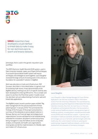 SIRIUS ANNUAL REPORT 2017 | 65
Laura Slaughter
Laura Slaughter is Work Package Manager for Cross-Domain
Applications. Her PhD was received in 2002 in Information
Science from the University of Maryland. This was followed by
postdoctoral training at the Department of Biomedical Informatics,
Columbia University, New York. Her main focus is in the area
of healthcare and biomedical informatics. She has worked on
a wide variety of healthcare projects covering various types of
healthcare systems, including patient-oriented personal health
records (PHRs) and clinical decision support.  In general, she is
interested in healthcare standards, biomedical ontologies and
terminologies and use of semantic web technologies within the
health area. Her current research centres on querying and
exploring large integrated healthcare datasets, and the reuse,
development and evaluation of biomedical ontologies.
phenotype, that is used in the genetic requisition cycle
workflow.  
 
The DIPS Electronic Health Records (EHR) system, used in
Oslo University Hospital, makes use of Open EHR archetypes.
A successful personalized health system will require
archetypes and ontologies to work together. Laura Slaughter
reviewed the large amount of existing work in this area as a
foundation for a possible IT solution in BigMed. 
 
Work was also done on tools and infrastructure. RDF
Surveyor, described in more detail below, is a generic tool
for browsing triple stores. It was demonstrated at the
BigMed plenary meeting June 2017). A specific tool has also
been developed for entering HPO terms. This is simpler and
easier to use than the PhenoTips system. A public server
has also been set up to allow testing of semantic web and
linked data applications. 
 
The BigMed project issued a position paper entitled “Big
data management for the precise treatment of three
patient groups” in January 2018. This summarizes the
findings of the first year of the project and presents a
summary of the obstacles to personalized medicine in
Norway. Barriers are financial, legal, technological and
organizational. Success will depend on (a) hospitals being
rewarded for innovation, (b) patient consent and privacy
being managed in a way that allows access to big data
analysis, (c) hospitals and health care organisations
sharing data and (d) the implementation of a flexible, open
and modern ICT infrastructure.
SIRIUS researchers have
developed a visual interface
to linked data to make it easy
for non-technical users to
search and browse datasets.
 