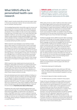 What SIRIUS offers for
personalized health-care
research
 
SIRIUS’ research strands provide skills and tools that support needs
in clinical care and precision medicine. Here we review areas where
we can contribute, strand by strand. 
 
The Knowledge Representation strand offers ways for clinicians and
clinical researchers to find and use data more effectively. Semantic
Web technologies are designed to allow open access to databases
and datasets. To be accessible, this data must be made available as
linked open data. Fortunately, there is much useful linked open data
available in healthcare, such as data on drugs, chemical structure
related to drugs and genetic disease datasets (OMIM). A catalogue
of these datasets has been compiled by the Bio2RDF project. Linked
data is presented as a in Resource Description Format (RDF), which
is a standard defined by the W3C consortium. 
 
SIRIUS researchers have developed a visual interface to linked
data to make it easy for non-technical users to search and browse
datasets. This tool allows a medical user to get an overview of the
data, analyse the contents of the database and navigate between
classes in the data set. Such a tool should be generic and not require
any installation on an end-user’s computer. It should also work even
with large datasets, containing billions of data values. To the best of
our knowledge, there is no tool that meets all these requirements.
For example, LodView4 is a semantic browser that presents RDF
data as tables and allows clicking on links. However, it does not give
any overview of the dataset and navigation between classes is not
supported. 
 
SIRIUS researchers have created several visual query tools, like
PepeSearch, OptiqueVQS and SemFacet, to support faceted search
over RDF datasets. These tools can be used to explore this data
in order to get a clear picture of its size and content. PepeSearch and
OptiqueVQS present a flat list of the classes in the repository as a
starting point, while SemFacet asks for a set of keywords as input in
order to build a faceted interface to the data.  
 
Previously developed query tools required installation of software on
the user’s computer and were not able to cope with large datasets,
such as DBpedia. To address these problems, as part of the work
related to needs of healthcare practitioners, we designed a web-
based tool called RDF Surveyor. This takes a complex, large RDF
data source and generates a web-based, navigable overview of each
entry in the data source, with all its attributes and links. A demo of
this tool is found at http://tools.sirius-labs.no/rdfsurveyor/. 
 
Practitioners then need a tool for linking these general tools to real
systems with patient data. This can be done effectively using Ontology-
based Data Access (OBDA), as implemented in the Optique EU
project. Using OBDA means that it is easy to implement reasoning
using the data at the time of data access. It is therefore easier for an
average non-technical user to make precise queries using her own
terminology, without waiting for a database technician to formulate
a complex SQL query. 
 
SIRIUS’ skills and tools are useful in healthcare where data is spread
over different legacy systems and various work processes need
access to this data. We can demonstrate how complex queries across
these datasets can support work processes in healthcare. We can also
provide workflow-relevant user interfaces for non-technical health-
care personnel. In addition, researchers from the Work Practices
strand, social scientists from NTNU, are available to help with design
and assessment of how work flows and processes can be made more
efficient through the use of new information technologies. 
 
The Natural Language strand in SIRIUS has proven skills in processing
domain-specific language and Norwegian language documents. The
goal of the strand is to improve natural language processing for
specific languages and technical sub-languages, like the ones found
in medical records. Healthcare documentation of patient care
contains narrative texts with many abbreviations, Latin terms and
jargon, and conventional grammar is often not observed. Much
work has already been done in English, but existing tools need to
be adapted to Norwegian. Further research in this area focuses on
machine understanding of the texts and integration with structured
data. This allows clinicians to extract information from texts and
then interact with the structured data and knowledge available. The
Natural Language group in Oslo is one of the leading research
centres for Norwegian language processing. 
 
The Data Science, Databases and Scalable Computing strands in
SIRIUS can provide precision medicine projects with skills and
infrastructure for: 
•	 Statistically analysing and modelling data.  
•	 Storing and retrieving data from high-performance RDF data-
bases. The RDFox database developed by SIRIUS partners at the
University of Oxford is a fast and powerful database for storing
linked data. 
•	 Running hard, large and complex calculations quickly.  
 
• 	 The SIRIUS laboratory provides a testbed for these projects.  
Finally, the Execution Modelling and Analysis (EMA) strand works
with the simulation and analysis of complex plans and systems.
We can determine the optimal deployment of computers in a cloud
implementation of a health system so that applications function
as expected when put online. We can also determine optimal
deployment of health workers and equipment in a hospital. This is
accomplished by modelling and analysing common hospital
operations, ensuring that operating theatres and staff are available,
and at the same time, allowing for replanning in the event of
unforeseen changes. SIRIUS can contribute to projects run by
healthcare management organizations, infrastructure providers and
IT providers who want to understand and improve their operational
performance. On the local institutional level, healthcare facilities can
receive help on how to execute delivery plans. 
SIRIUS’s skills and tools are useful in
healthcare where data is spread over
different legacy systems, and various
work processes need access to this data.
66 | SIRIUS ANNUAL REPORT 2016
 