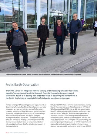 68 | SIRIUS ANNUAL REPORT 2017
Remote sensing and forecasting produces large amounts of
data in many formats. Satellite and aerial pictures and radar
images are an important primary source of information.
However, unstructured data, like reports, is also important.
Processing, modelling and forecasting can consume large
amounts of computer power and require intelligent
management of data and results. CIRFA’s Work Package
7 has the ambition to develop a pilot Integrated Remote
Sensing Service that will allow oil companies and other
interested parties to use data for daily decision support in
their applications. 
SIRIUS and CIRFA share a common partner company, namely
Statoil. Discussions between Statoil’s contacts, CIRFA and
SIRIUS suggested that SIRIUS may be able to provide research-
based IT solutions that could improve the performance and
usability of the CIRFA pilot. An initial meeting was held in
Tromsø in June 2017. This meeting identified two areas
where SIRIUS and CIRFA could work together. The first was
in cloud deployment. The CIRFA pilot will use simulating and
processing components produced by CIRFA researchers and
deployed on a cloud computing platform. Ensuring good
resource use and reliable performance is non-trivial. SIRIUS’
The CIRFA Centre for Integrated Remote Sensing and Forecasting for Arctic Operations,
based in Tromsø, is another of the Research Council’s Centres for Research-based
Innovation. Its aim is to develop new and better ways of observing the environment in
the Arctic; this being a prerequisite for safe industrial operations in this area. 
Arctic Earth Observation 
Einar Broch Johnsen, Rudi Schlatte, Manolis Kourabakis and Dag Hovland in Tromsø for the SIRIUS-CIRFA workshop in September.
 