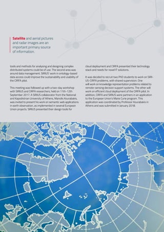 tools and methods for analysing and designing complex
distributed systems could be of use. The second area was
around data management. SIRIUS’ work in ontology-based
data access could improve the sustainability and usability of
the CIRFA pilot.  
 
This meeting was followed up with a two-day workshop
with SIRIUS and CIRFA researchers, held on 11th-12th
September 2017. A SIRIUS collaborator from the National
and Kapodistrian University of Athens, Manolis Kourabakis,
was invited to present his work on semantic web applications
in earth observation, as implemented in several European
Union projects. SIRIUS presented their design tools for
cloud deployment and CIRFA presented their technology
stack and needs for novel IT solutions.  
 
It was decided to recruit two PhD students to work on SIRI-
US-CIRFA problems, with shared supervision. One
will work on knowledge representation problems related to
remote-sensing decision support systems. The other will
work on efficient cloud deployment of the CIRFA pilot. In
addition, CIRFA and SIRIUS were partners in an application
to the European Union’s Marie Curie program. This
application was coordinated by Professor Kourabakis in
Athens and was submitted in January 2018.
Satellite and aerial pictures
and radar images are an
important primary source
of information.
 